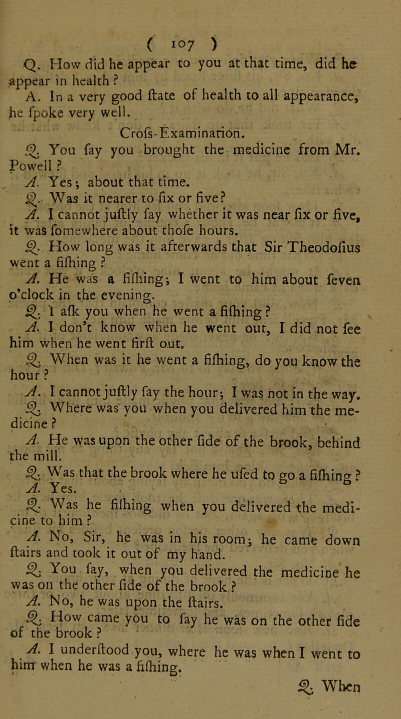 Q. How did he appear to you at that time, did he appear in health ? A. In a very good ftate of health to all appearance, he fpoke very well. Crofs-Examination. <9. You fay you brought the medicine from Mr. Powell ? A. Yes; about that time. j^. Was it nearer to fix or five? A. I cannot juftly fay whether it was near fix or five, it was fomewhere about thofe hours. How long was it afterwards that Sir Theodofius went a fifhing ? A. He was a fifhing; I went to him about feven o’clock in the evening. Q 1 afk you when he went a fifhing ? A. I don’t know when he went out, I did not fee him when he went firft out. When was it he went a fifhing, do you know the hour ? A. I cannot juftly fay the hour; I was not in the way. ^ Where was you when you delivered him the me- dicine? A. He was upon the other fide of the brook, behind the mill. Was that the brook where he ufed to go a fiftiin^? A. Yes. 5 Was he fifhing when you delivered the medi- cine to him ? A. No, Sir, he was in his room; he came down flairs and took it out of my hand. Qi You fay, when you delivered the medicine he was on the other fide of the brook ? A. No, he was upon the flairs. How came you to fay he was on the other fide of the brook ? A. I underftood you, where he was when I went to him when he was a fifhing. % When