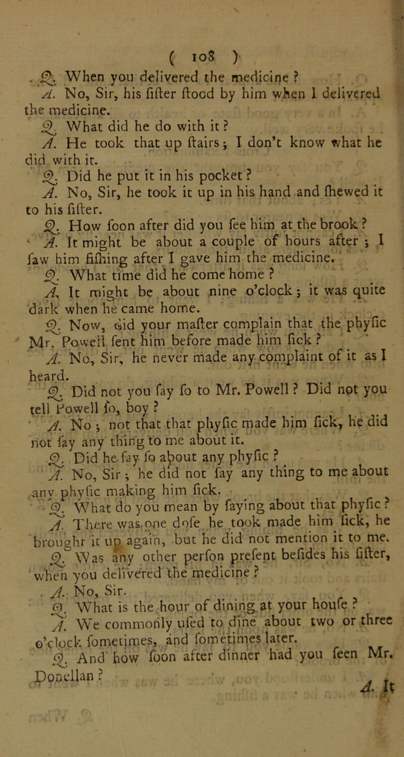 • Q, When you delivered the medicine ? A. No, Sir, his filler flood by him when 1 delivered the medicine. G>. What did he do with it ? A. He took that up flairs; I don’t know what he did with it. GK Did he put it in his pocket ? A. No, Sir, he took it up in his hand and fhewed it to his filler. G^ How foon after did you fee him at the brook ? A. It might be about a couple of hours after •, I faw him fifning after I gave him the medicine. G\ What time did he come home ? A. It might be about nine o’clock; it was quite dark when he came home. <5). Now, did your mailer complain that the phyfic Mr. Powell fent him before made him fick ? A. No, Sir, he never made any complaint of it as I heard. Did not you fay fo to Mr. Powell ? Did not you tell Powell fo, boy ? A. No •, not that that phyfic made him fick, he did not fay any thing to me about it. Did he fay fo alpout any phyfic ? A'. No, Sir; he did not fay any thing to me about any phyfic making him fick. 6). What do you mean by faying about that phyfic ? There was, one dofe he took made him fick, he brought it up again, but he did not mention it to me. g£ Was any other perfon prefent befides his filler. When you delivered the medicine ? . J. No, Sir. G). What is the hour of dining at your houfe ? 'yf. We commonly ufed to dine about two or three o’clock fometimes, and fometimes later. G). And how foon after dinner had you feen Mr. Ponellan ? *