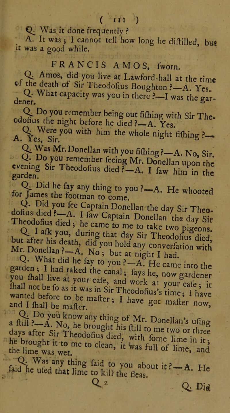 Was it done frequently ? A. It was; I cannot tell how long he diftilled, but it was a good while. FRANCIS AMOS, fworn. Amos, did you live at Lawford-hall at the time of the death of Sir 7 heodofius Boughton ? A. Yes den^r Capadty was you in there I was the gar- Do you remember being out fifhing with Sir The- odofius the night before he died ? A Yes A.\rsTry0U WitH Mm thC Wh°le niSht*fi^ing ?— Qi Was Mr. Donellan with you filhing?_A. No, Sir. evSi„a0Sir0ThrHemr^XrfC'!,n? Mn D°nel,an UP°n the garden^ & Theodofius died ?-A. I faw him in the fn5V °ld hu f?y any tllinS t0 you ?—A. He whooted for James the footman to come. uotea dole's died^A 6 iC?ptan Do”ellan the day Sir Theo- ThpnHnf a■ a“ l aW ^aPtain Donellan the day Sir Theodofius died , he came to me to take two pigeonl Q. I aik you, during that day Sir Theodofiuf die/ Dol la„tat^ d‘d yol'hold any con^tt fh* Q Whatdi7^ ym,'f^He , cr2Ti\*n t i l , , \ y01* • tie came into the ou &y^he> now gardener ftall not be fo as i? was in Sir Theodofius's Ze “ft “ wanted before to be matter Ft £ n' 1 havc and I ihall be matter ’ ' g°C mafter now- a ftdi?-Ay0NnnrKny th;nge°f Mr- Donellan’s ufmg days after Sir fheodSLd“ whhTmViimeVn11^ theHmegwa‘t“me ‘° Ckan’ “ ™ SS ?&&£k!~A- He ^ 2 Did