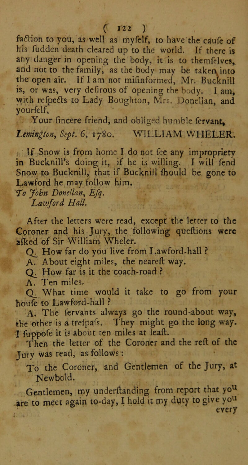 fafb'on to you, as well as myfelf, to have the caufe of his fudden death cleared up to the world. If there is any danger in opening the body, it is to themfelves, and not to the family, as the body may be taken, into the open air. If I am nor mifinformed, Mr. Bucknill is, or was, very defirous of opening the body. 1 am, with refpe&s to Lady Boughton, Mrs. Donellan, and yourfelf. Your fincere friend, and obliged humble fervant, Lmington, Sept. 6, 1780. WILLIAM WHELER. If Snow is from home I do not fee any impropriety in Bucknill’s doing it, if he is willing. I will fend Snow to Bucknill, that if Bucknill Ihould be gone to Lawford he may follow him. To John Donellan, Efq. Lawford Hall. \ v After the letters were read, except the letter to the Coroner and his Jury, the following queftions were alked of Sir William Wheler. How far do you live from Lawford-hall ? A. About eight miles, the neareft way. How far is it the coach-road ? A. Ten miles. Ch What time would it take to go from your houfe to Lawford-hall ? A. The fervants always go the round-about way, the other is a trefpafs. They might go the long way. 3 fuppofe it is about ten miles at leaft. Then the letter of the Coroner and the reft of the Jury was read, as follows: To the Coroner, and Gentlemen of the Jury, at Newbold. Gentlemen, my underftanding from report that you are to meet again to-day, I hold it my duty to give yo^ every /