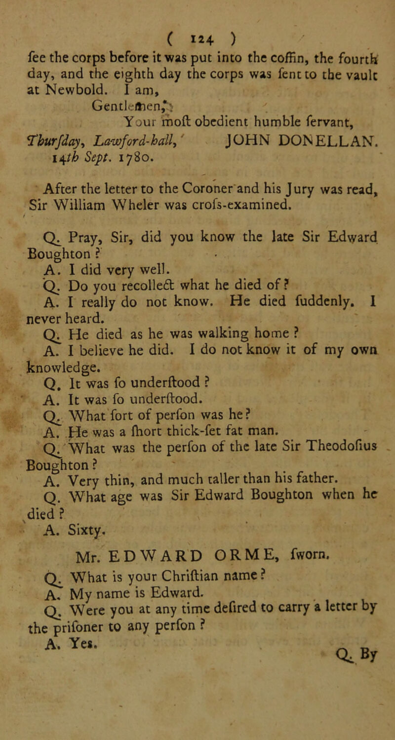 fee the corps before it was put into the coffin, the fourth day, and the eighth day the corps was fentto the vault at Newbold. I am, Gendeitien£$ Your molt obedient humble fervant, Tburfday, Lawford-hall, JOHN DON ELL AN. 14th Sept. 1780. After the letter to the Coroner and his Jury was read, Sir William Wheler was crofs-examined. / - t # Pray, Sir, did you know the late Sir Edvyard. Boughton ? A. I did very well. Q. Do you recolledt what he died of ? A. I really do not know. He died fuddenly. I never heard. He died as he was walking home ? A. I believe he did. I do not know it of my own knowledge. Q. It was fo underftood ? A. It was fo underftood. What fort of perfon was he ? A. He was a fhort thick-fet fat man. Q/What was the perfon of the late Sir Theodofius Boughton ? A. Very thin, and much taller than his father. Q. What age was Sir Edward Boughton when he died ? A. Sixty. Mr. E D W A R D O R M E, fworn. What is your Chriftian name ? A. My name is Edward. Q. Were you at any time defired to carry a letter by the prifoner to any perfon ? A. Yes. Q,By