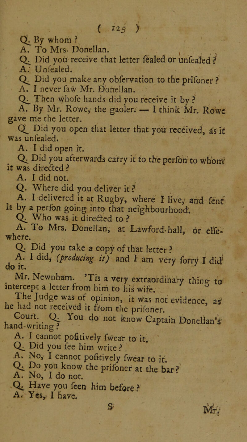 By whom ? A. To Mrs- DonelJan. ( Did you receive that letter fealed or unfeaTed ? A.' Unfealed. Did you make any obfervation to the prifoner ? A. I never faw Mr. Donellan. Then whole hands did you receive it by ? A. By Mr. Rowe, the gaoier. — I think Mr. Rowe gave me the letter. Did you open that letter that you received, as it was unfealed. A. I did open it. Qi you afterwards carry it to the perfon to whom1 it was directed ? A. I did not. Q. Where did you deliver it? A. I delivered it at Rugby, where I live,’ and fent it by a perfon going into that neighbourhood'. Who was it dire&ed to ? A. To Mrs. Donellan, at Lawford-hall, or else- where. Q. Did you take a copy of that letter ? A. 1 did, (producing it) and I am very forry I did’ do it. Mr. Newnham. ’Tis a very extraordinary thino- to‘ intercept a letter from him to his wife. The Judge was of opinion, it was not evidence as' he had not received it from the prifoner. Court. Q. You do not know Captain Donelian’s hand-writing ? A. 1 cannot pofitively fwear to it. Did you fee him write ? A. No, I cannot pofitively fwear to it. Qi D° you know the prifoner at the bar? A. No, 1 do not. Qt Have you feen him before ? A, Yes,- I have.