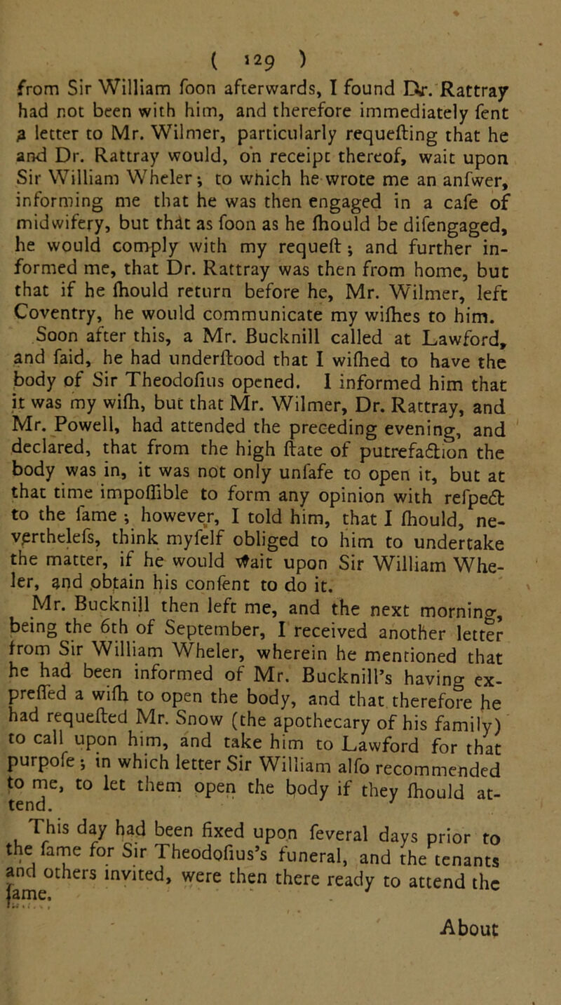 from Sir William foon afterwards, I found D>r. Rattray had not been with him, and therefore immediately fent 3 letter to Mr. Wilmer, particularly requefting that he and Dr. Rattray would, on receipt thereof, wait upon Sir William Wheler^ to which he wrote me an anfwer, informing me that he was then engaged in a cafe of midwifery, but thdt as foon as he fhould be difengaged, he would comply with my requeft ; and further in- formed me, that Dr. Rattray was then from home, but that if he fhould return before he, Mr. Wilmer, left Coventry, he would communicate my wiihes to him. Soon after this, a Mr. Bucknill called at Lawford, and faid, he had nnderftood that I wifhed to have the body of Sir Theodofius opened. I informed him that it was my wifh, but that Mr. Wilmer, Dr. Rattray, and Mr. Powell, had attended the preceding evening, and declared, that from the high Rate of putrefaction the body was in, it was not only unfafe to open it, but at that time impoffible to form any opinion with refpedfc to the fame ; however, I told him, that I Ihould, ne- vprthelefs, think myfelf obliged to him to undertake the matter, if he would tfait upon Sir William Whe- ler, and obtain his confent to do it. Mr. Bucknill then left me, and the next morning being the 6th of September, I received another letter from Sir William Wheler, wherein he mentioned that he had been informed of Mr. Bucknill’s having ex- prefied a wifh to open the body, and that therefore he had requefted Mr. Snow (the apothecary of his family) to call upon him, and take him to Lawford for that purpofe ; in which letter Sir William alfo recommended to me, to let them open the body if they fhould at- This day had been fixed upon feveral days prior to the fame for Sir Theodofius’s funeral, and the tenants and others invited, were then there ready to attend the lame. ‘ ' • •» • f« > » About