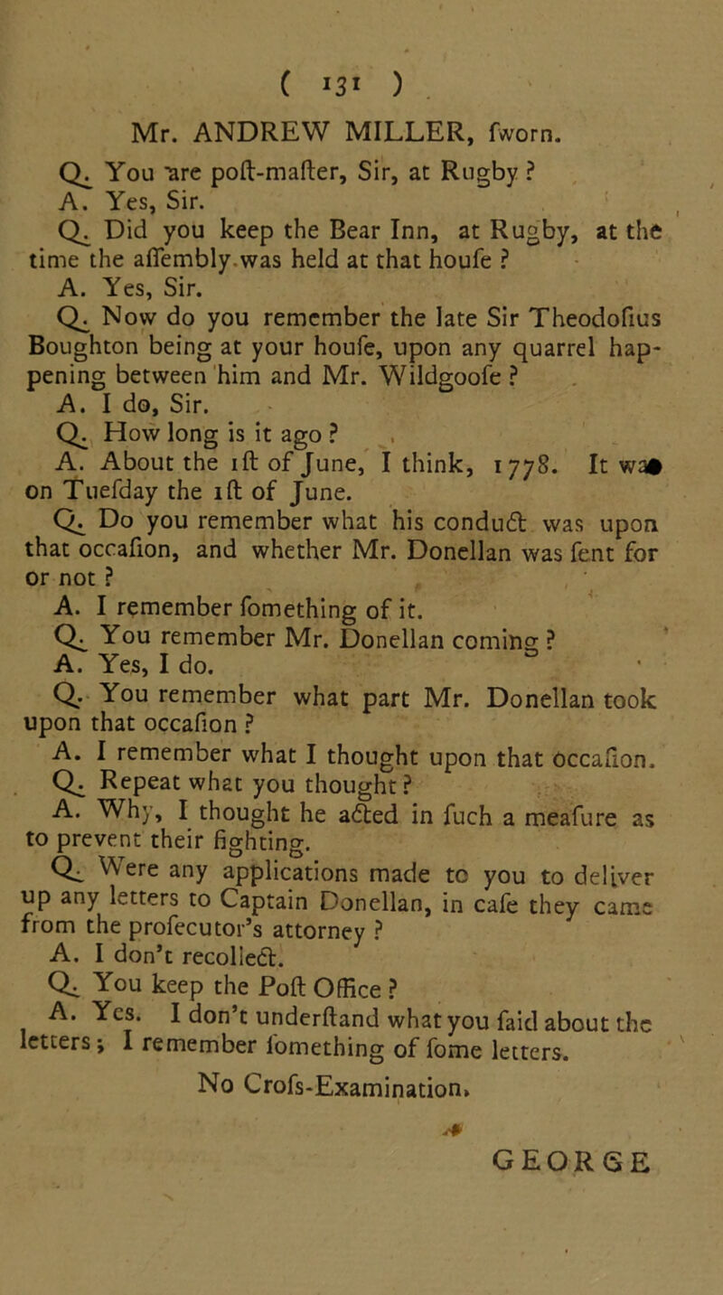 ( *3* ) Mr. ANDREW MILLER, fworn. CL You 'are poft-mafter, Sir, at Rugby ? A. Yes, Sir. CL Did you keep the Rear Inn, at Rugby, at the time the afiembly was held at that houfe ? A. Yes, Sir. CL Now do you remember the late Sir Theodofius Boughton being at your houfe, upon any quarrel hap- pening between him and Mr. Wildgoofe ? A. I do, Sir. Q. How long is it ago ? A. About the ift of June, I think, 1778. It wa# on Tuefday the ift of June. CL Do you remember what his condud was upon that occafion, and whether Mr. Donellan was fent for or not ? A. I remember fomething of it. CL You remember Mr. Donellan coming ? A. Yes, I do. • Q: You remember what part Mr. Donellan took upon that occafion ? A. I remember what I thought upon that occafion, Q. Repeat what you thought? A. Why, I thought he aded in fuch a meafure as to prevent their fighting. Q, Were any applications made to you to deliver up any letters to Captain Donellan, in cafe they came from the profecutor’s attorney ? A. I don’t recolied. Qi You keep the Poll Office ? A. Yes. I don’t underftand what you faid about the letters; I remember lomething of fome letters. No Crofs-Examinatiom % GEORGE