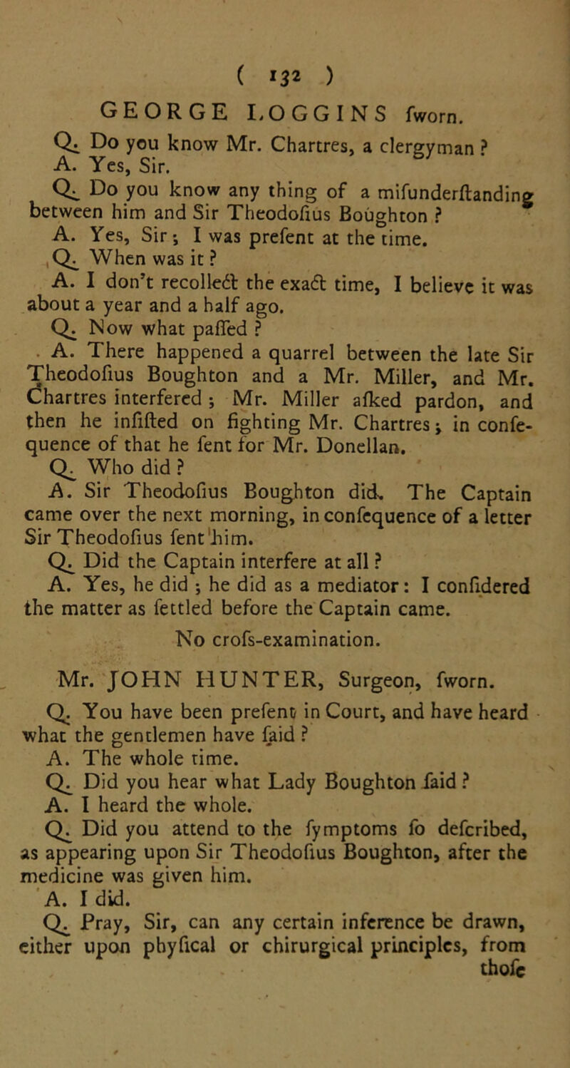 ( *32 ) GEORGE LOGGINS fworn. Qi Do you know Mr. Chartres, a clergyman ? A. Yes, Sir. Do you know any thing of a mifunderftanding between him and Sir Theodofius Boughton ? A. Yes, Sir-, I was prefent at the time. When was it ? A. I don’t recoiled the exadt time, I believe it was about a year and a half ago. Q. Now what pafled ? A. There happened a quarrel between the late Sir Theodofius Boughton and a Mr. Miller, and Mr. Chartres interfered ; Mr. Miller afked pardon, and then he infilled on fighting Mr. Chartres; in confe- quence of that he fent for Mr. Donellan. Who did ? A. Sir Theodofius Boughton did.. The Captain came over the next morning, in confequence of a letter Sir Theodofius fent him. Did the Captain interfere at all ? A. Yes, he did ; he did as a mediator: I confidered the matter as fettled before the Captain came. No crofs-examination. Mr. JOHN HUNTER, Surgeon, fworn. Q. You have been prefent in Court, and have heard what the gentlemen have faid ? A. The whole time. Did you hear what Lady Boughton faid ? A. I heard the whole. Did you attend to the fymptoms fo deferibed, as appearing upon Sir Theodofius Boughton, after the medicine was given him. A. I did. Pray, Sir, can any certain inference be drawn, either upon pbyfical or chirurgical principles, from thofc