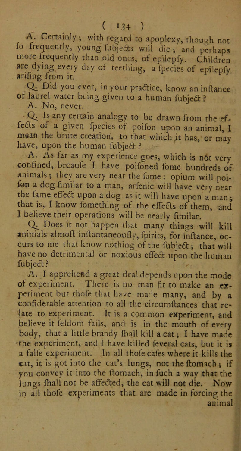 A. Certainly-, with regard to apoplexy, though not fo frequently, young fubjedts will die ; and perhaps more frequently than old ones, of epilepfy. Children are dying every day of teething, a fpecies of epilepfy arifing from it. Qa. you everi in your practice, know an inftance of laurel water being given to a human fubjedt ? A. No, never. Q. Is any certain analogy to be drawn from the ef- fe&s of a given fpecies of poifon upon an animal, I mean the brute creation, to that which it has, or may have, upon the human fubjedt ? A. As far as my experience goes, which is not very confined, becaufe I have poifoned fome hundreds of animals; they are very near the fame : opium will poi- fon a dog fimilar to a man, arfenic will have very near the fame effedt upon a dog as it will have upon a man ; that is, I know fomething of the effects of them, and* I believe their operations will be nearly fimilar. Does it not happen that many things will kill animals almoft inftantaneoufly, fpirits, for inftance, oc- curs to me that know nothing of the fubjedt ; that will have no detrimental or noxious effedt upon the human fubjedt? > A. I apprehend a great deal depends upon the mode of experiment. There is no man fit to make an ex- periment but thole that have ma^e many, and by a confiderable attention to all the circumflances that re* late to experiment. It is a common experiment, and believe it feldom fails, and is in the mouth of every body, that a little brandy fliall kill a cat; I have made -the experiment, and I have killed feveral cats, but it is a falie experiment. In all thole cafes where it kills the cat, it is got into the cat’s lungs, not the ftomach ; if you convey it into the ftomach, in fuch a way that the lungs (hall not be affedted, the cat will not die. Now- in all thofe experiments that are made in forcing the animal