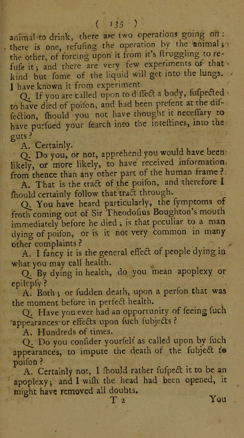 animal-to drink, there a^e two operations going o ft: • there is one* refilling the operation fry the Minima] > the other, of forcing upon it from it s struggling to re- fute it j and there are very few experiments of that » kind but fome of the liquid will get into the lungs. I have known it from experiment. Q. If you are called upon todifiedt a body, fufpecled • to have died of poifon, and had been prefent at the dif- fe&ion, (hould you not have thought it neceffary to have purfued your fearch into the intertines, into the guts ? A. Certainly. (Y Do you, or not, apprehend you would have been likely, or more likely, to have received information, from thence than any other part of the human frame? A. That is the tra& of the poifon, and therefore I Ihould certainly follow that tradt through. You have heard particularly, the fymptoms of froth coming out of Sir Theodortus Boughton s mouth immediately before he died •, is that peculiar to a man dying of poifon, oris it not very common in many other complaints ? A. I fancy it is the general effedt of people dying in what you may call health. t Q. By dying in health, do you mean apoplexy or epilepfy ? A. Both •, or fudden death, upon a perfon that was the moment before in perfect health. Ck Have you ever had an opportunity of feeing fuch appearances'or effedts upon fuch fubjedts ? A. Hundreds of times. Do you confider yourfelf as called upon by fuch appearances, to impute the death ot the fubjedt to poifon ? A. Certainly not, I fhould rather fufpedt it to be an apoplexyj and I wifli the head had been opened, it might have removed all doubts. T 2 You