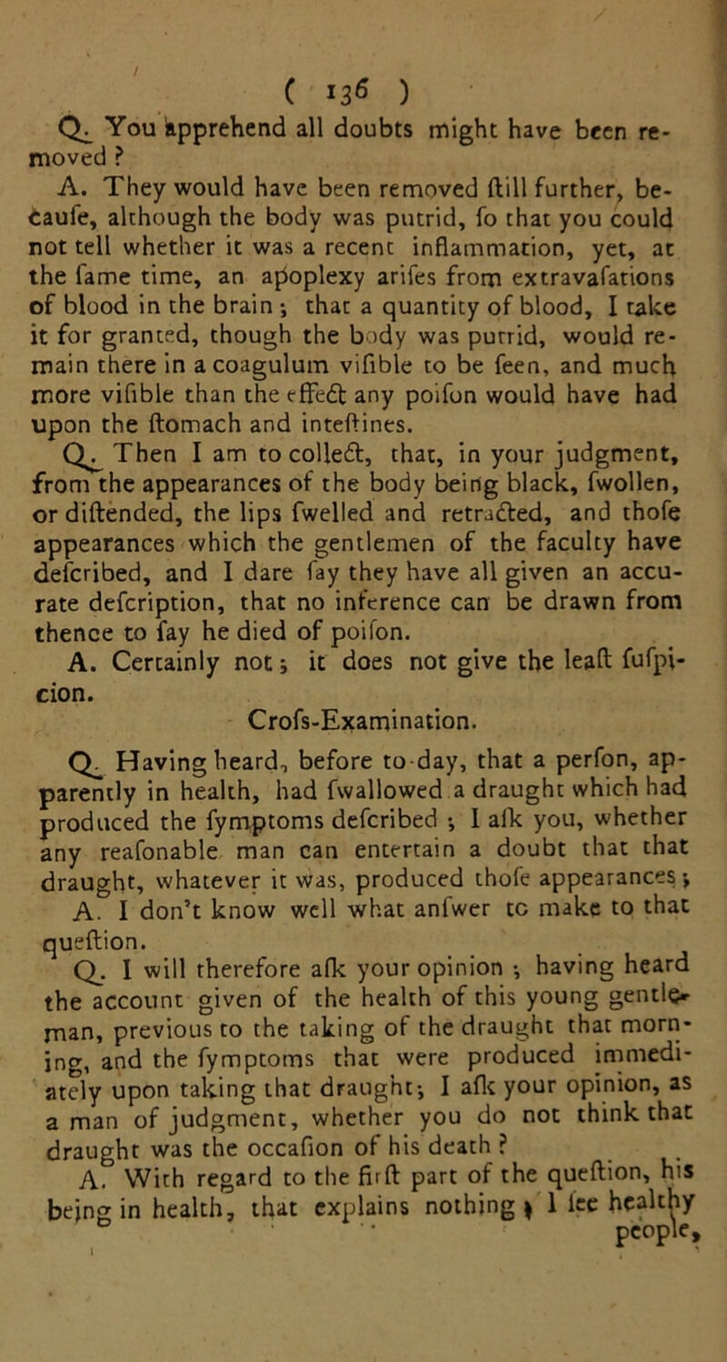 You kpprehend all doubts might have been re- moved ? A. They would have been removed {till further, be- taufe, although the body was putrid, fo that you could not tell whether it was a recent inflammation, yet, at the fame time, an apoplexy arifes from extravafations of blood in the brain -, that a quantity of blood, I take it for granted, though the body was purrid, would re- main there in acoagulum vifible to be feen, and much more vifible than the effedf any poifon would have had upon the ftomach and inteftines. Then I am to colleft, that, in your judgment, from the appearances of the body being black, fwollen, or diftended, the lips fwelled and retraced, and thofe appearances which the gentlemen of the faculty have defcribed, and I dare fay they have all given an accu- rate defcription, that no inference can be drawn from thence to fay he died of poifon. A. Certainly not; it does not give the lead fufpi- cion. Crofs-Examination. Having heard, before to day, that a perfon, ap- parently in health, had fwallowed a draught which had produced the fymptoms defcribed •, I alk you, whether any reafonable man can entertain a doubt that that draught, whatever it was, produced thofe appearances-, A. I don’t know well what anlwer tc make to that queftion. Q. I will therefore afk your opinion -, having heard the account given of the health of this young gentle* man, previous to the taking of the draught that morn- ing, and the fymptoms that were produced immedi- ately upon taking that draught-, I afk your opinion, as a man of judgment, whether you do not think that draught was the occafion of his death ? A. With regard to the fiift part of the queftion, his being in health, that explains nothing* 1 lee healthy people.
