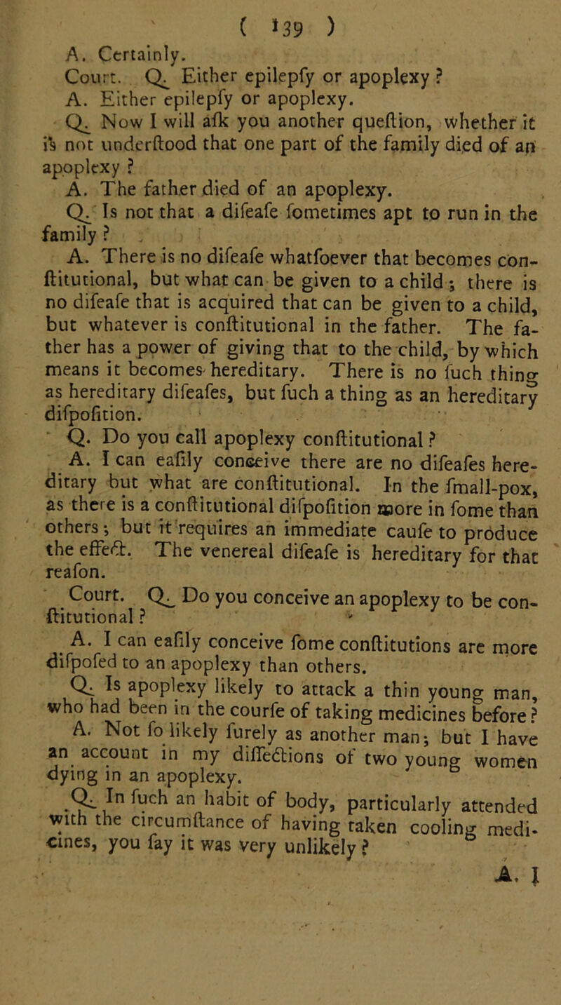 ( *39 ) A. Certainly. Court. Either epilepfy or apoplexy ? A. Either epilepfy or apoplexy. Now I will afk you another queftion, whether it is not underftood that one part of the family died of an apoplexy ? A. The father died of an apoplexy. Ch Is not that a difeafe fometimes apt to run in the family ? A. There is no difeafe whatfoever that becomes con- ftitutional, but what can be given to a child , there is no difeafe that is acquired that can be given to a child, but whatever is conftitutional in the father. The fa- ther has a power of giving that to the child, by which means it becomes hereditary. There is no fuch thino- as hereditary difeafes, but fuch a thing as an hereditary difpofition. Q. Do you call apoplexy conftitutional ? A. I can eafily conceive there are no difeafes here- ditary but what are conftitutional. In the fmall-pox, as there is a conftitutional difpofition E»ore in fome than others-, but it requires an immediate caufe to produce the effeft. The venereal difeafe is hereditary for that reafon. Court. Do you conceive an apoplexy to be con- ftitutional ? A. I can eafily conceive fome conftitutions are more difpofed to an apoplexy than others. Qi aP°plexy likely to attack a thin young man, who had been in the courfe of taking medicines before ? A. Not fo likely furely as another man, but I have an account in my difiedtions of two young women dying in an apoplexy. an body, particularly attended with the circumftance of having taken cooling medi- cines, you fay it was very unlikely ? A. I