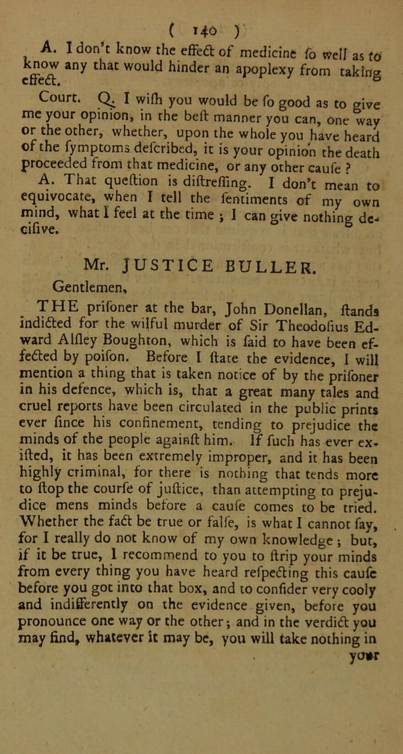A. I don’t know the effed of medicine fo well as to effcdt 3ny tliat WOuld hinder an apoplexy from taking Court. Q. I wifh you would be fo good as to give me your opinion, in the beft manner you can, one way or the other, whether, upon the whole you have heard of the fymptoms defcribed, it is your opinion the death proceeded from that medicine, or any other caufe ? A- Tnat queftion is diftreffing. I don’t mean to equivocate, when I tell the fentiments of my own mind, what 1 feel at the time ; I can give nothing de- cifive. & Mr. JUSTICE BULLER. Gentlemen, THE prifoner at the bar, John Donellan, ftands indicted for the wilful murder of Sir Theodofius Ed- ward Alfley Boughton, which is faid to have been ef- fected by poifon. Before I ftate the evidence, I will mention a thing that is taken notice of by the prifoner in his defence, which is, that a great many tales and cruel reports have been circulated in the public prints ever fince his confinement, tending to prejudice the minds of the people againft him. If fuch has ever ex- ited, it has been extremely improper, and it has been highly criminal, for there is nothing that tends more to flop the courfe of juftice, than attempting to preju- dice mens minds before a caufe comes to be tried. Whether the fa£t be true or falfe, is what I cannot fay, for I really do not know of my own knowledge ; but, if it be true, I recommend to you to ftrip your minds from every thing you have heard refpeCting this caufe before you got into that box, and to confider very cooly and indifferently on the evidence given, before you pronounce one way or the other; and in the verdidt you may find, whatever it may be, you will take nothing in yo*r