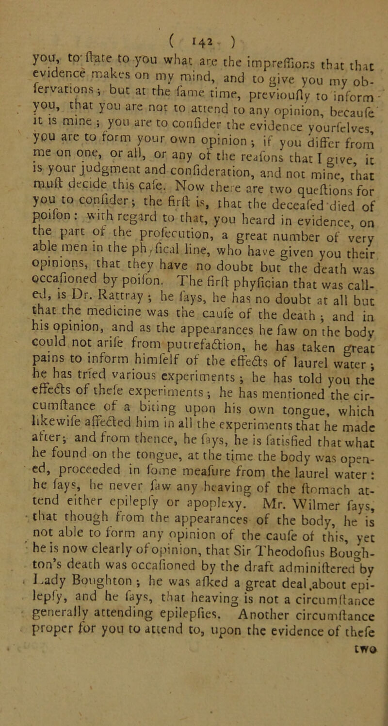 ( *4* ) you, to- (Vate to you what are the impreflions that that evidence makes on my mind, and to give you my ob- iervations; but at the fame time, previoufly to inform you, that you are not to attend to any opinion, becaufe it is name ; you are to conlider the evidence vourfclves, you are to form your own opinion ; if yUu differ from rne on one, or all, or any of the reafons that I give it is your judgment and confideration, and not mine, that mult decide this cafe. Now there are two queltions for you to confider; the firlt is, that the deceafed died of po.lon: with regard to that, you heard in evidence, on the part of the profecution, a great number of very able men in the ph^fical line, who have given you their opinions, that they have no doubt but the death was occafioned by poifon. The firft phyfician that was call- ed, is Dr. Rattray ; he lays, he has no doubt at all but that the medicine was the cauie of the death ; and in his opinion, and as the appearances he faw on the body could not arife from puuefa&ion, he has taken great pains to inform himfelf of the effedts of laurel water ; he has tried various experiments ; he has told you the effedts of thefe experiments ; he has mentioned the cir- cumltance of a biting upon his own tongue, which likewife a Hefted him in all the experiments that he made after; and from thence, he fays, he is fatisfied that what he found on the tongue, at the time the body was open- ed, proceeded in fome meafure from the laurel water: he lays, he never faw any heaving of the ftomach at- tend either epilepfy or apoplexy. Mr. Wilmer fays, that though from the appearances of the body, he is not able to form any opinion of the caufe of this, yet he is now clearly of opinion, that Sir Theodofius Bough- ton’s death was occafioned by the draft adminilterecTby Lady Boughton ; he was alked a great deal .about epi- lepfy, and he lays, that heaving is not a circumltance generally attending epilepfies. Another circumltance proper for you ro attend to, upon the evidence of thefe two