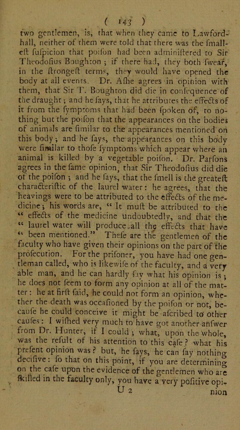 ( *43 ) two gentlemen, is, that when they came to Lawford- hall, neither of them were told that there was the fmall- eft fufpicion that poifon had been adminiftered to Sir Theodofius Boughton ; if there had, they both fwear, in the ftrongeft terms, they would have opened the body at all events. Dr. Aflie agrees in opinion with them, that Sir T. Boughton did die in confequence Of the draught; and he fays, that he attributes the effedts of it from the fymptoms that had been fpoken of, to no- thing but the poifon that the appearances on the bodies of animals are fimilar to the appearances mentioned on this body-, and he fays, the-appearances on this body were fimilar to thofe fymptoms which appear where an animal is killed by a vegetable poifon. Dr. Parfons agrees in the fame opinion, that Sir Theodofius did die of the poifon •, and he fays, that the fmell is the greateft characteriftic of the laurel water: he agrees, that the heavings were to be attributed to the effedts of the me- dicine*, his words are, “ It muft be attributed to the “ effects of the medicine undoubtedly, and that the “ laurel water will produce .all the effedts that have “ been mentioned.” Thefe are the gentlemen of the faculty who have given their opinions on the part of the profecution. For the prifoner, you have had one gen- tleman called, who is likewife of the faculty, and a very- able man, and he can hardly fay what his opinion is ; he does not feem to form any opinion at all of the mat- ter : he at firft faid, he could not form an opinion, whe- ther the death was occafioned by the poifon or not, be- caufe he could conceive it might be aferibed to' Other caufes: I wifhed very much to have got another anfwer from Dr. Hunter, if I could; what, upon the whole, was the refult ot his attention to this cafe? what his prefent opinion was ? but, he fays, he can fay nothino- decifive: fo that on this point, if you are determining on the cafe upon the evidence of the gentlemen who are filled in the faculty only, you have a very poficive opi- U 2 nion