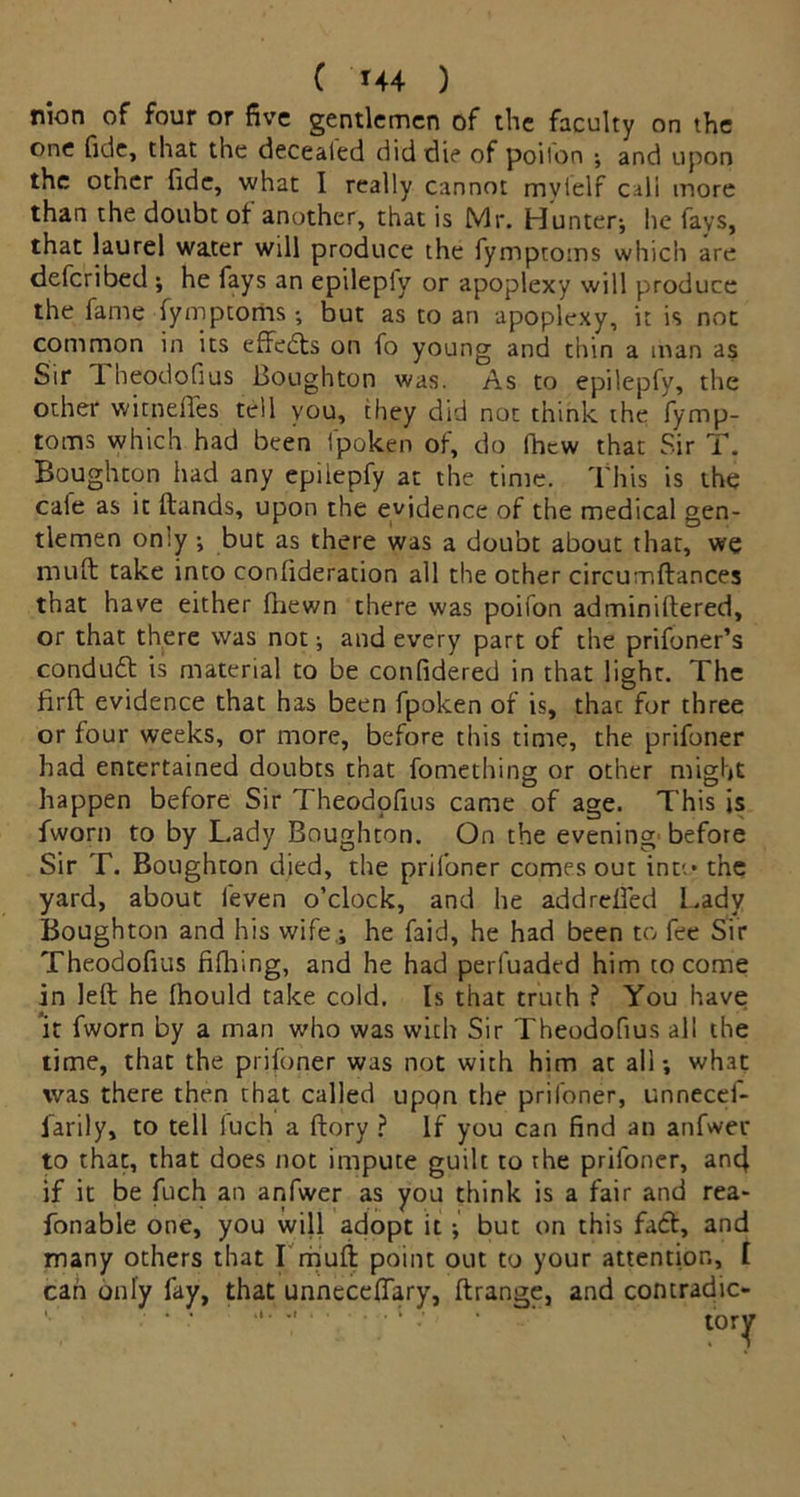 ( '*44 ) nion of four or five gentlemen of the faculty on the one fide, that the decealed did die of poilon ; and upon the other fide, what I really cannot myielf cull more than the doubt of another, that is Mr. Hunter-, he fays, that laurel water will produce the fymptoms which are defcribed -, he fays an epilepiy or apoplexy will produce the fame fymptoms; but as to an apoplexy, it is not common in its effects on fo young and thin a man as Sir 1 heodofius Boughton was. As to epilepfy, the other witneffes tell you, they did not think the fymp- toms which had been fpoken of, do fhcw that Sir T. Boughton had any epilepfy at the time. This is the cale as it (lands, upon the evidence of the medical gen- tlemen only ; but as there was a doubt about that, we muft take into confideration all the other circumftances that have either (hewn there was poifon adminiftered, or that there was not; and every part of the prifoner’s conduit is material to be confidered in that light. The firft evidence that has been fpoken of is, thac for three or four weeks, or more, before this time, the prifoner had entertained doubts that fomething or other might happen before Sir Theodofius came of age. This is fworn to by Lady Boughton. On the evening'before Sir T. Boughton died, the prifoner comes out into the yard, about feven o’clock, and he addreifed Lady Boughton and his wife,; he faid, he had been to fee Sir Theodofius fifhing, and he had perfuaded him to come in left he Ihould take cold. Is that truth ? You have it fworn by a man who was with Sir Theodofius all the time, that the prifoner was not with him at all; what was there then that called uppn the prifoner, unnecef- farily, to tell fuch a (lory ? If you can find an anfwer to that, that does not impute guilt to the prifoner, an4 if it be fuch an anfwer as you think is a fair and rea- fonable one, you will adopt it ; but on this fact, and many others that I mull point out to your attention, I can only fay, that unneceffary, ftrange, and contradic-