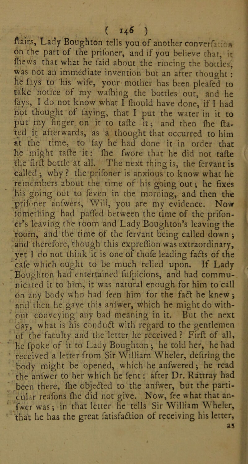 fUirs, Lady Boughton tells you of another convert a on the part of the prifoner, and if you believe chat, it fhews that what he faid about the rincing the bottles, was not an immediate invention but an after chought : he fays? to his wife, your mother has been pleafed to take notice of my wafhing the bottles out, and he fays, I do not know what I fhould have done, if I had not thought of faying, that I put the water in it to put my finger on it to tafte it; and then (he da- ted it afterwards, as a thought that occurred to him at the time, to fay he had done it in order that he might tafte it: lhe fwore that he did not tafte the firft bottle at all. The next thing is, the fervant is called ; why ? the prifoner is anxious to know what he remembers about the time of his going out; he fixes his going out to feven in the morning, and then the prifoner anfwers. Will, you are my evidence. Now iomething had palled between the time of the prifon- er’s leaving the room and Lady Boughton’s leaving the room, and the time of the fervant being called down ; and therefore, though this expreftion was extraordinary, yet 1 do not think it is one of t'hofe leading fadts of the cafe which ought to be much relied upon. If Lady Boughton had entertained fufpicions, and had commu- nicated it to him, it was natural enough for him to call on any body who had feen him for the fadt he knew; and then he gave this aofwer, which he might do with- out conveying any bad meaning in it. But the next day, what is his condudt with regard to the gentlemen of the faculty and the letter he received ? Firft of all, he fpoke of it to Lady Boughton ; he told her, he had received a letter from Sir William Wheler, defiring the body might be opened, which he anfvvered; he read the aniwer to her which he fent: after Dr. Rattray had been there, fhe objedted to the anfwer, but the parti- cular reafons fhe did not give. Now, fee what that an- fwer was; in that letter he tells Sir William Wheler, that he has the great fatisfadtion of receiving his letter,