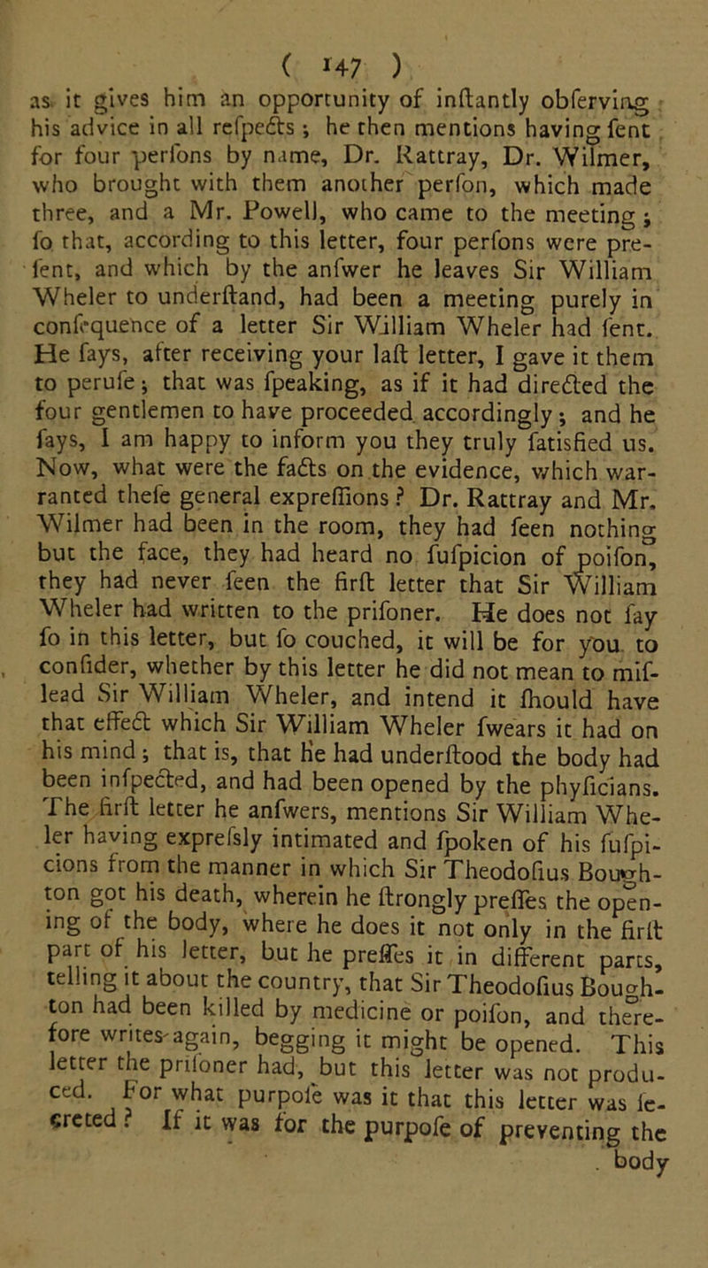 ( *47 ) as. it gives him an opportunity of inftantly obferviog his advice in all refpeds ; he then mentions having fent for four -perfons by name. Dr. Rattray, Dr. Wilmer, who brought with them another perfon, which made three, and a Mr. Powell, who came to the meeting ; fo that, according to this letter, four perfons were pre- fent, and which by the anfwer he leaves Sir William Wheler to underftand, had been a meeting purely in confluence of a letter Sir William Wheler had fent. He fays, after receiving your laft letter, I gave it them to perufe; that was fpeaking, as if it had direded the four gentlemen to have proceeded, accordingly; and he fays, I am happy to inform you they truly fatisfied us. Now, what were the fads on the evidence, which war- ranted thefe general expreffions ? Dr. Rattray and Mr. Wilmer had been in the room, they had feen nothing but the face, they had heard no fufpicion of poifon^ they had never feen the firft letter that Sir William Wheler had written to the prifoner. He does not fay fo in this letter, but fo couched, it will be for you to confider, whether by this letter he did not mean to mif- lead Sir William Wheler, and intend it fhould have that effed which Sir William Wheler fwears it had on his mind ; that is, that He had underftood the body had been infpeded, and had been opened by the phyficians. The firft letter he anfwers, mentions Sir William Whe- ler having exprefsly intimated and fpoken of his fufpi- cions from the manner in which Sir Theodofius Bouph- ton got his death, wherein he ftrongly preffes the open- ing of the body, where he does it not only in the firft part of his letter, but he preffes it in different parts, telling it about the country, that Sir Theodofius Boucrh- ton had been killed by medicine or poifon, and there- fore writes'again, begging it might be opened. This letter the prdoner had, but this letter was not produ- ced. for what purpole was it that this letter was le- creted . If it was for the purpofe of preventing the . body