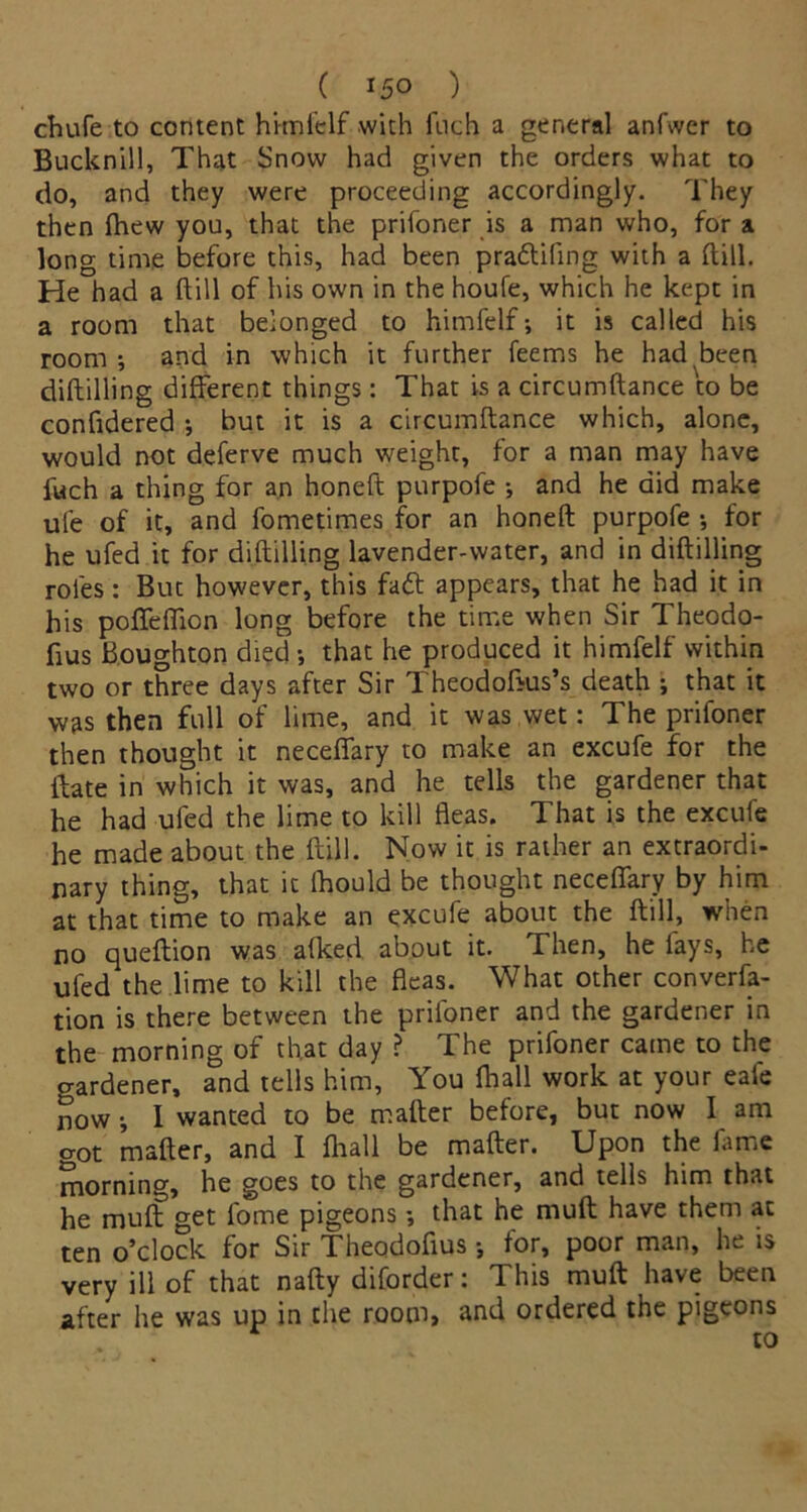 chufe to content himfelf with fnch a general anfwer to Bucknill, That Snow had given the orders what to do, and they were proceeding accordingly. They then fhew you, that the prifoner is a man who, for a long time before this, had been pra&ifing with a (till. He had a ftill of his own in the houfe, which he kept in a room that belonged to himfelf-, it is called his room-, and in which it further feems he had been diftilling different things: That is a circumftance to be confidered ; but it is a circumftance which, alone, would not deferve much weight, for a man may have fuch a thing for an honeft purpofe and he did make ufe of it, and fometimes for an honeft purpofe for he ufed it for diftilling lavender-water, and in diftilling roles: But however, this faft appears, that he had it in his poffefiion long before the time when Sir Theodo- fius Houghton died that he produced it himfelf within two or three days after Sir Theodofius’s death ; that it was then full of lime, and it was wet: The prifoner then thought it neceffary to make an excufe for the ftate in which it was, and he tells the gardener that he had ufed the lime to kill fleas. That is the excufe he made about the ftill. Now it is rather an extraordi- nary thing, that it lhould be thought neceffary by him at that time to make an excufe about the ftill, when no queftion was afked about it. Then, he fays, he ufed the lime to kill the fleas. What other conven- tion is there between the prifoner and the gardener in the morning of that day ? The prifoner came to the o-ardener, and tells him, You fhall work at your eafe now -, I wanted to be mafter before, but now I am got mafter, and I fhall be mafter. Upon the fame morning, he goes to the gardener, and tells him that he muff get fome pigeons -, that he muft have them at ten o’clock for Sir Theodoftus -, for, poor man, he is very ill of that nafty diforder: This muft have been after he was up in the room, and ordered the pigeons