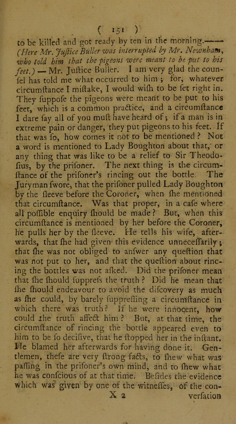 to be killed and got ready by ten in the morning. (Here Mr. JuJlice Bullerwas interrupted by Mr. Newnham, who told him that the pigeons were meant to be put to his feei,-) _ Mr. Juftice Buller. I am very glad the coun- iel has told me what occurred to him ; for, whatever circumftance I miftake, I would with to be fet right in. They fuppofe the pigeons were meant to be put to his feet, which is a common pradtice, and a circumftance I dare fay all of you muft have heard of; if a man is in extreme pain or danger, they put pigeons to his feet. If that was fo, how comes it not to be mentioned ? Not a word is mentioned to Lady Boughton about that,’ or any thing that was like to be a relief to Sir Theodo- fius, by the prifoner. The next thing is the circum- ftance of the prifoner’s rincing out the bottle The Juryman fwore, that the prifoner pulled Lady Boughton by the fteeve before the Coroner, when fhe mentioned that circumftance. Was that proper, in a cafe where all poffible enquiry fliould be made ? But, when this circumftance is mentioned by her before the Coroner, he pulls her by the fleeve. He tells his wife, after- wards, that fhe had given this evidence unneceflarily ; that fhe was not obliged to anfwer any queftion that was not put to her, and that the queftion about rinc- ing the bottles was not afked. Did the prifoner mean that file fliould fupprels the truth ? Did he mean that fhe fhould endeavour to avoid the difeovery as much as fhe could, by barely fupprefling a circumftance in which there was truth? If he were innocent, how could xhe truth affedt him ? But, at that time, the circumftance of rincing the bottle appeared even to him to be fo decifive, that he (topped her in the inftant. He blamed her afterwards for having done it. Gen- tlemen, thefe are very ftrong fadts, to fhew what was palling in the prifoner’s own mind, and to fhew what he was confcious of at that time. Befides the evidence which was given by one of the witneffes, of the con- X 2 verfation