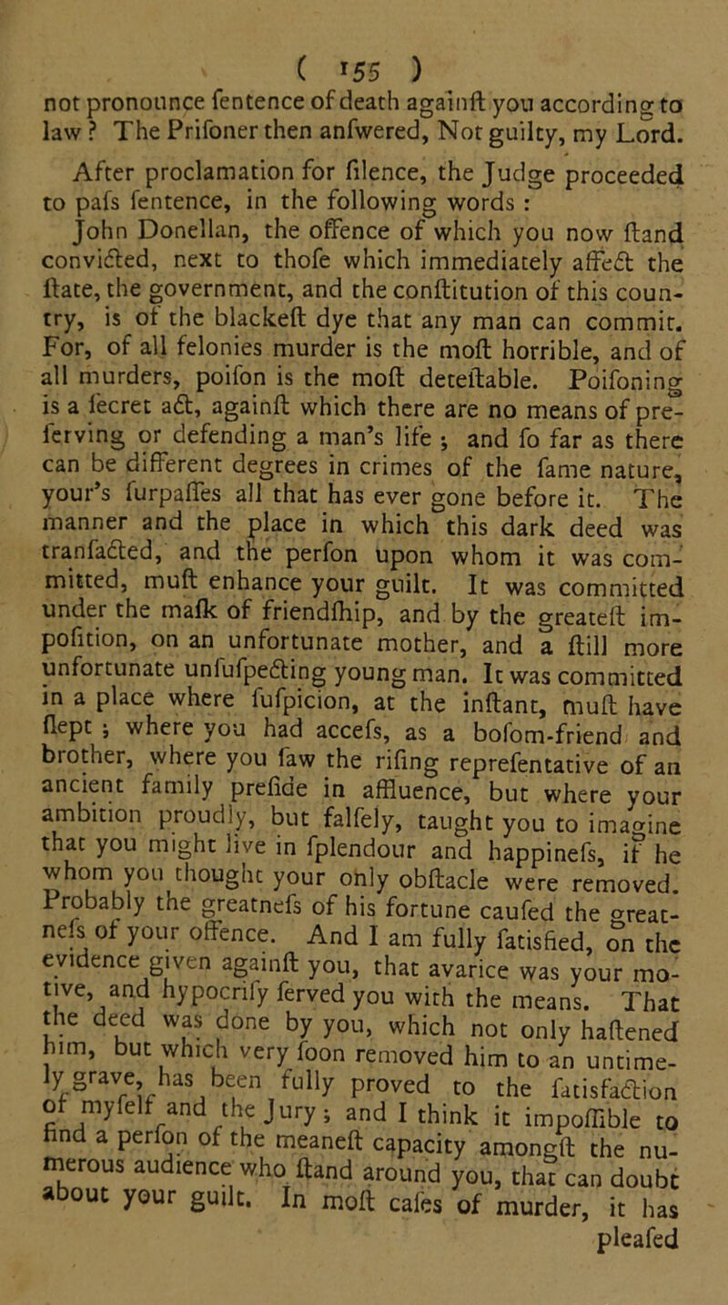 not pronounce fentence of death againd you according: to law ? The Prifoner then anfwered, Not guilty, my Lord. After proclamation for filence, the Judge proceeded to pafs fentence, in the following words : John Donellan, the offence of which you now ftand convidled, next to thofe which immediately affeft the ftate, the government, and the conftitution of this coun- try, is of the blacked: dye that any man can commit. For, of all felonies murder is the moll horrible, and of all murders, poifon is the mod: detedable. Poifoning is a lecret aft, againd which there are no means of pre- fer ving or defending a man’s life ; and fo far as there can be different degrees in crimes of the fame nature, your’s furpaffes all that has ever gone before it. The manner and the place in which this dark deed was tranfacled, and the perfon upon whom it was com- mitted, mud: enhance your guilt. It was committed under the maik of frienddiip, and by the greated im- pofition, on an unfortunate mother, and a dill more unfortunate unlufpedling young man. It was committed in a place where fufpicion, at the indant, mud have dept ; where you had accefs, as a bofom-friend and bi other, where you faw the ridng reprefentative of an ancient family predcie in affluence, but where your ambition proudly, but falfely, taught you to imagine that you might live in fplendour and happinefs, if he whom you thought your only obdacle were removed. Probably the greatnefs of his fortune caufed the °reat- nefs of your offence. And I am fully fatisfied, on the evidence given againd you, that avarice was your mo- tive, and hypocriiy ferved you with the means. That the deed was done by you, which not only hadened him, but which very foon removed him to an untime- ly grave has been fully proved to the fatisfadion of myfelt and the Jury ; and I think it impoffible to find a perfon of the meaned capacity amongd the nu- merous audience who dand around you, that can doubt about your guilt. In mod cafes of murder, it has pleafed