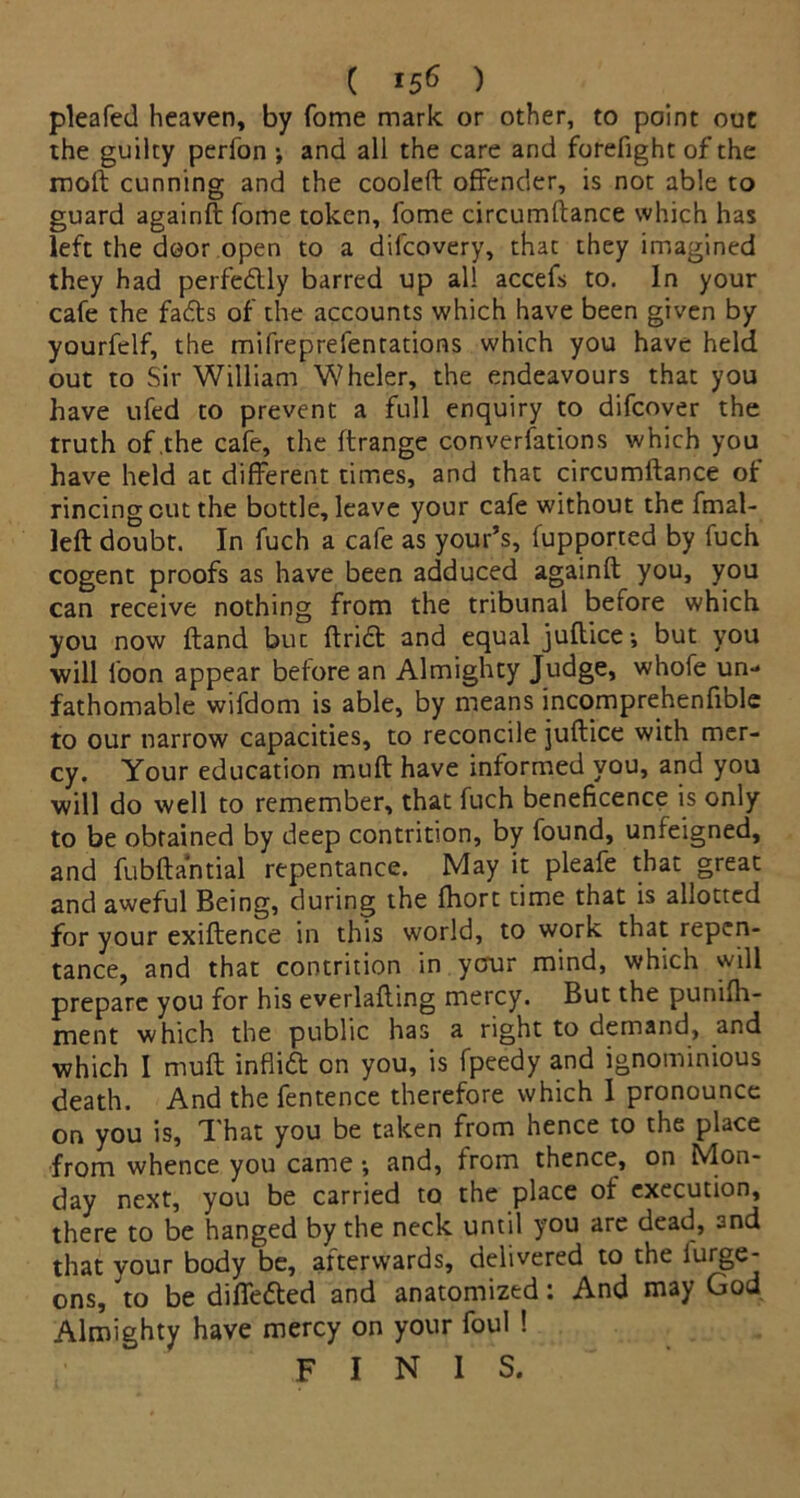 pleafed heaven, by fome mark or other, to point out the guilty perfon •, and all the care and forefight of the rood cunning and the cooled offender, is not able to guard againd fome token, fome circumdance which has left the door open to a difeovery, that they imagined they had perfedly barred up all accefs to. In your cafe the fadts of the accounts which have been given by yourfelf, the mifreprefentations which you have held out to Sir William Wheler, the endeavours that you have ufed to prevent a full enquiry to difeover the truth of .the cafe, the drange conversations which you have held at different times, and that circumdance of rincing cut the bottle, leave your cafe without the fmal- led doubt. In fuch a cafe as your’s, fupported by fuch cogent proofs as have been adduced againd you, you can receive nothing from the tribunal before which you now dand but dried and equal judice-, but you will loon appear before an Almighty Judge, whofe un- fathomable wifdom is able, by means incomprehenfible to our narrow capacities, to reconcile judice with mer- cy. Your education mud have informed you, and you will do well to remember, that fuch beneficence is only to be obtained by deep contrition, by found, unfeigned, and fubdantial repentance. May it pleafe that great and aweful Being, during the fhort time that is allotted for your exidence in this world, to work that repen- tance, and that contrition in ycrur mind, which will prepare you for his everlading mercy. But the punifh- ment which the public has a right to demand, and which I mud infii6t on you, is fpeedy and ignominious death. And the fentence therefore which I pronounce on you is. That you be taken from hence to the place from whence you came •, and, from thence, on Mon- day next, you be carried to the place of execution, there to be hanged by the neck until you are dead, and that your body be, afterwards, delivered to the iurge- ons, to be differed and anatomized: And may God Almighty have mercy on your foul ! finis.
