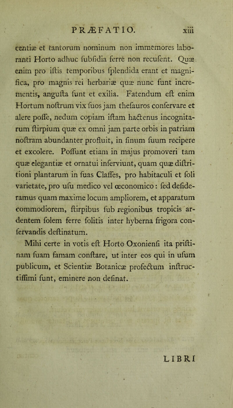 centiie et tantorum nominum non immemores labo- ranti Horto adhuc fublidia ferr6 non recufent. Quse enim pro iftis temporibus fplendida erant et magni- fica, pro magnis rei herbarise qux nunc funt incre- mentis, angufta funt et exilia. Fatendum efl enim Hortum nofhrum vix fuos jam thefauros confervare et alere pofTe, nedum copiam iflarn hadenus incognita- rum ftirpium qua^ ex omni jam parte orbis in patriam noftram abundanter profluit, in finum fuum recipere et excolere. PofTunt etiam in majus promoveri tam quae elegantia et ornatui inferviunt, quam qu$ diflri- tioni plantarum in fuas Clafles, pro habitaculi et fbli varietate, pro ufu medico vel oeconomico: fed defide- ramus quam maxime locum ampliorem, et apparatum commodiorem, flirpibus fub regionibus tropicis 'ar* dentem folem ferre folitis inter hyberna frigora con- fer vandis deflinatum. Mihi certe in votis eft Horto Oxonienfi ita prifli- nam fuam famam conflare, ut inter eos qui in ufum publicum, et Scientia Botanica profeduili inftruc- tiffimi funt, eminere non definat. LIBRI