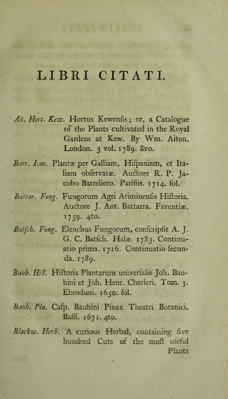 LIBRI CITATI. ' Ait, Hort. Kew, Hortus Kewenfis; or, a Catalogue of the Plants cultivated in the Royal Gardens at Kew. By Wm. Aiton. London. 3 vol. 1789. 8vo. Bmr, Icm, Plantae per Galliam, Hiipaniam, et Ita- liam obfervatse. Audore R. P. Ja- cobo Barreliero. Pariliis. 1714. fol. Batlar, Ftmg. Fungorum Agri Ariminenfis Hiftoria. Audore J. Ant. Battarra. Faventiae. 1759. 4to. Batfch. Fung, Elendius Fungorum, confcripfit A. J. G. C. Batfch. Halse. 1783. Continu- atio prima. 1716. Continuatio fecun- da. 1789. Bauh, HUI. Hiftoria Plantarum univerfalis Joh. Bau- hini et Joh. Henr. Cherleri. Tom. 3. Ebroduni. 1650. fol. Bauh, Pin. Cafp. Bauhini Pinax Theatri Botanici. Bafil. 1671. 4to. Blackw.' Herh. A curious Herbal, containing fi ve hundred Cuts of the moft ufeful Plants