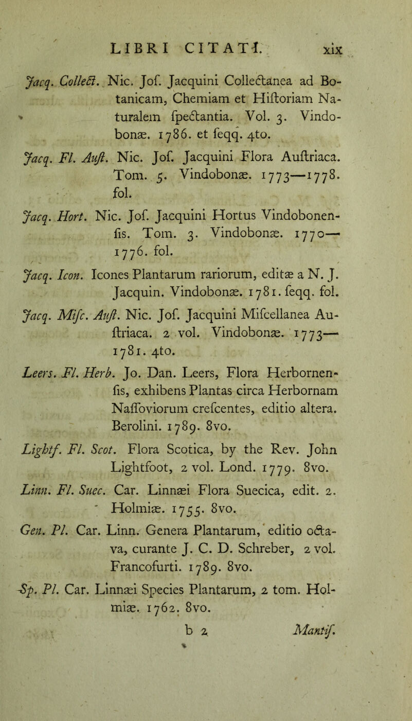 Jacq. ColleB, Nic. Jof. Jacquini Collectanea ad Bo- tanicam. Chemiam et Hifloriam Na- ^ turalem fpeCtantia. Vol. 3. Vindo- bonae. 1786. et feqq. qto. Jacq. FL Auft, NIc. Jof. Jacquini Flora Auftriaca. Tom. 5. Vindobonae. 1773—1778. fol. Jacq, Hort. Nic. Jof. Jacquini Hortus Vlndobonen- lis. Tom. 3. Vindobonae. 1770— 1776. fol. Jacq, Icon. Icones Plantarum rariorum, editae a N. J. Jacquin. Vindobonae. 1781. feqq. fol. Jacq. Mijc. Atiji. Nic. Jof. Jacquini Mifcellanea Au- flriaca. 2 vol. Vindobona.‘1773— 1781. qto. Leers. FI. Herb. Jo. Dan. Leers, Flora Herbornen- fis, exhibens Plantas circa Herbornam Nalfoviorum crefcentes, editio altera. Berolini. 1789. 8vo. Lightf. FI. Scot. Flora Scotica, by the Rev. John Lightfoot, 2 vol. Lond. 1779. 8vo. Limi. FI. Suec. Car. Linnaei Flora Suecica, edit. 2. ' Holmiae. 1755. 8vo. Gen. PI. Car. Linn. Genera Plantarum, * editio od:a- va, curante J. C. D. Schreber, 2 vol. Francofurti. 1789. 8vo. Sp. PI. Car. Linnaei Species Plantarum, 2 tom. Hol- miae. 1762. 8vo.