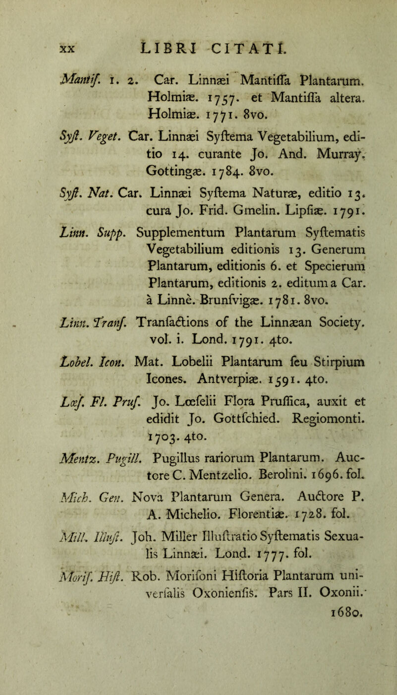 Manti/» I. 2. Car. Linnaei MaritifTa Plantamm. Holmias. 1757. et Mantifla altera. Holmise. 1771. 8vo. Syji. Veget. Car. Linnaei Syftema Vegetabilium, edi- tio 14. curante Jo. And. Murray. Gotting^. 1784. 8vo. SyJi. Nat. Car. Linnaei Syftema Naturse, editio 13. cura Jo. Frid. Gmelin. Lipfiae. 1791. Linn. Supp. Supplementum Plantarum Syftematis Vegetabilium editionis 13. Generum Plantarum, editionis 6. et Specierum Plantarum, editionis 2. editum a Car. a Linne. Brunfvigae. 1781, 8vo. Lhm. I^ran/ Tranfadlions of the Linnaean Society. vol. i. Lond. 1791. 4to. Lohel. Icon, Mat. Lobelii Plantarum fcu Stirpium Icones. Antverpiae. 1591. 4to. La/. FI. Truf. Jo. Loefelii Flora Pruflica, auxit et edidit Jo. Gdttfchied. Regiomonti. 1703. 4to. Mentz. Pugili. Pugillus rariorum Plantarum. Auc- tore C. Mentzelio. Berolini. 1696.10!. Mich. Gen. Nova Plantarum Genera. Audore P. A. Michelio. Florentiae. 1728. fol. MilL llli/t. Joh. Miller Illuftratio Syftematis Sexua- lis Linnsei. Lond. 1777. fol. A fori/ Hift. Rob. Morifoni Hiftoria Plantarum uni- verfalis Oxonienfis. Pars II. Oxonii.* 1680.