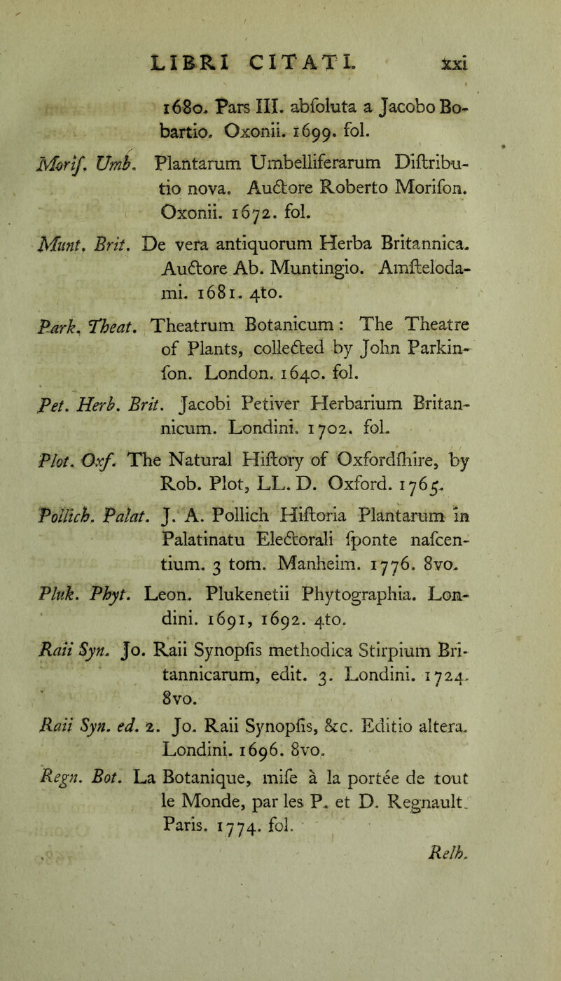 1680, Pars III. abfoluta a JacoboBo- bartio. Oxonii. 1699. fol. Mori/, UmL Plantarum Umbelliferarutn Diftribu- tio nova, Au6i:ore Roberto Morifon. Oxonii. 1672. fol. Munt» Erit, De vera antiquorum Herba Britannica. Audore Ab. Muntingio. Amfteloda- mi. 1681. 4to. E^rk, Theat. Theatrum Botanicum: The Theatre of Plants, colleded by John Parkin- fon. London. 1640. fol. Pet, Herh, Erit, Jacobi Petiver Herbarium Britan- nicum. Londini. 1702. fol. Plot. Oxf. The Natural Hiftory of Oxfordfliire, by Rob. Plot, LL. D. Oxford. 1765. Poillch, Palat. J. A. Pollich Hiftoria Plantarum in Palatinatu Eledcorali fponte nafcen- tium. 3 tom. Manheim. 1776. 8yo. Pluk. Phyt. Leon. Plukenetii Phytographia. Lon- dini. 1691, 1692. 4to. Raii Syn. Jo. Raii Synopfis methodica Stirpium Bri- tannicarum, edit. 3. Londini. 1724, 8vo. Raii Syn. ed. 2. Jo. Raii Synoplis, hc. Editio altera. Londini. 1696. 8vo. Regn. Eot. La Botanique, mife a la portee de tout le Monde, par les P. et D. Regnault, Paris. 1774. fol. • I Relh.