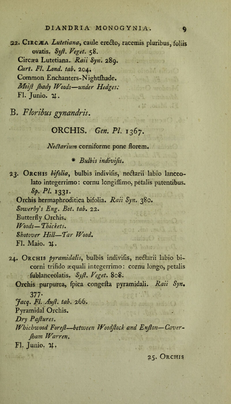 22. CiRCJEA Lutetiana^ caule eredo, racemis pluribus^ foliis ovatis. Syji. Veget. 58. Circaea Lutetiana. Raii Syn. 289. Curt. FL Lond. tab, 204, < Common Enchanters-Nightfhade. Moiji Jhady TVoods—under Hedges: FI. Junio. %. B. Floribus gynandris. ORCHIS. Gen. P/. 1367. Ne6iarium corniforme pone florem. * Bulbis indivifts, 513. Orchis bifolla^ bulbis indivifis, nedlarli labio lanceo- lato integerrimo: cornu longiflimo, petalis patentibus. Sf. Pl. 1331. Orchis hermaphroditica bifolla. Raii Syn. 380. Sowerbf s Eng. Bot, tab, 22. Butterfly Orchis, TVoods— Fhickets. Shotover Hili—Tar JVood, FI. Maio. i;. 24. Orchis pyramidalis^ bulbis indivifis, necSlarii labio bi- corni trifido squali integerrimo: cornu longo, petalis fublanceolatis. Sy/l, Veget. 808. Orchis purpurea, fpica congefta pyramidali. Raii Syn. 377* yacq. FL Auft. tab. 266. ' * Pyramidal Orchis. , Hry Pajiures. JVhichwood Forejl—between TVoodJiock and Enjlon—Caver^ Jham TVarren. FL Junio. 25. Orchis