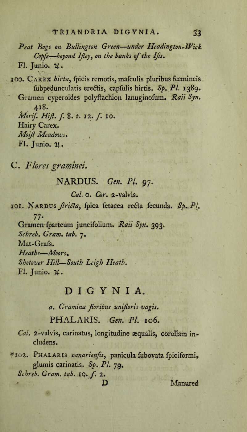 TRIANDRIA DIGYNIA. 53 Peat Bogs on Bullington Green—under Headington^Wkk Copfe—heyond Ifiey^ on the banks of the Ifjs, FI. Junio. U • 100. Carex hirta^ fpicis remotis, mafculis pluribus foemineis fubpedunculatis ere6I:is, capfulis hirtis. Sp, PL 1389, Gramen cyperoides polyftachion lanuginofum# Rati Syn* 418. Morif, Hiji, f, 8. t. 12. f* 10. Hairy Carex. Moiji Meadows* FI. Junio. 1(. C, Flores graminei. • ' NARDUS. Gen. Pl 97. CaL 0. Cor. 2-valvis. lor. Nardus Jirieia^ fpica fetacea reda fecunda. Sp. PL 77- Gramen fparteum juncifolium. Raii Syn, 393. Schreb. Gram. tab, 7. Mat-Grafs. Heaths—Moors. Shotover Hili—South Leigh Heath. FI. Junio. %, DIGYNIA. a. Gramina floribus unifloris vagis, PHALARIS. Gen. PL 106. CaL 2-valvis, carinatus, longitudine aequalis, corollam in- cludens. ^102. Phalaris canarienfls^ panicula fuboyata fpiciformi, glumis carinatis. Sp, PL 7,9. Schreb, Gram, tab. iQ.fl, 2. D Manured