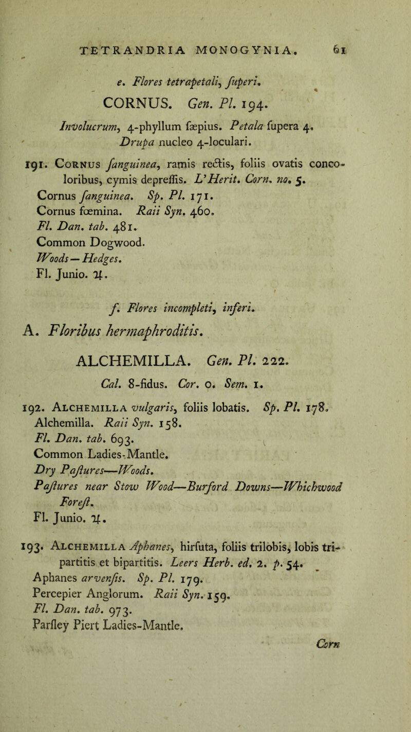 e. Flores tetrapetaU^ fuperu CORNUS. Gen, FI. 194. Involucrum^ 4-phyllum faepius. Petala fupera 4. Drupa nucleo 4-loculari. 191. Cornus /anguinea^ ramis redtis, foliis ovatis conco- loribus, cymis deprellis. UHerk. Corn, no, 5. Cornus fanguinea. Sp, PL 171. Cornus foemina. Raii Syn, 460. FL Dan, tab, 481. Common Dogwood. IVoods — Hedges. FI. Junio. 74. f. Flores incompleti^ inferi. A. Floribus hermaphroditis. ALCHEMILLA. Gen. FI. 222. Cal. 8-fidus. Cor, o. Sem. i. 192. Alchemilla vulgaris.^ foliis lobatis. Sp. PL 178, Alchemilla. Raii Syn. 158. FI. Dan. tab. 693. Common Ladies-Mantle, Dry Pajlures—JVoods. Pajiures near Stow Wood—Burford Downs—Whichwood Forejl. FL Junio. %, 193. Alchemilla Aphanes^ hirfuta, foliis trilobis, lobis tri- partitis et bipartitis. Leers Herb. ed. 2. />. 54. Aphanes arvenfis. Sp. Pl. 179. Percepier Anglorum. Raii Syn.i^g. FI. Dan. tab. 973. Parfley Pjert Ladies-Mantle. Corn