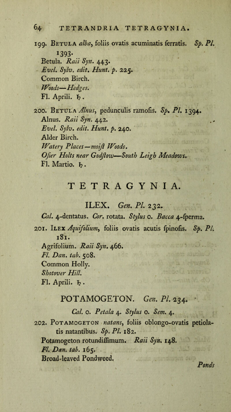 199. Betula alba^ foliis ovatis acuminatis ferratis. Sp» FL 1393- ' Betula. Ralt 8yn, 443. Evcl„ Sylv. edit, Hunt, p, 225. Common Birch. Woods—Hedges, FI. Aprili. T?. 200. Betula pedunculis ramofis. Sp, FI, 1394. Alnus. Rati Syn. 442. Evel. Sylv, edit. Hunt. p. 240. Alder Birch. Watery Flaces—fnoiji Woods, Ofier Holts near Godjiow—South Leigh Meadows, FI. Martio, TETRAGYNIA. ILEX. Gen, FI, 232. Cal, 4-dentatus. Cor, rotata. Stylus 0. Bacca 4-fperma. 201. Ilex Aquifolium^ foliis ovatis acutis fpinofis. Sp, FL 181. Agrifolium. Raii Syn, 466. ’ • * FI. Dan, tab. 508. Common Holly. Shotover Hili. FL Aprili. I2 • / POTAMOGETON. Gen. Pl. 234. ' Cal. 0. Petala 4. Stylus 0. Sem. 4. 202. Potamogeton foliis oblongo-ovatis petiola- tis natantibus. Sp. Pl. 182. Potamogeton rotundiflimum. Raii Syn, 148. FI, Dan. tab. 165. • Broad-leaved Pondweed, Fonds