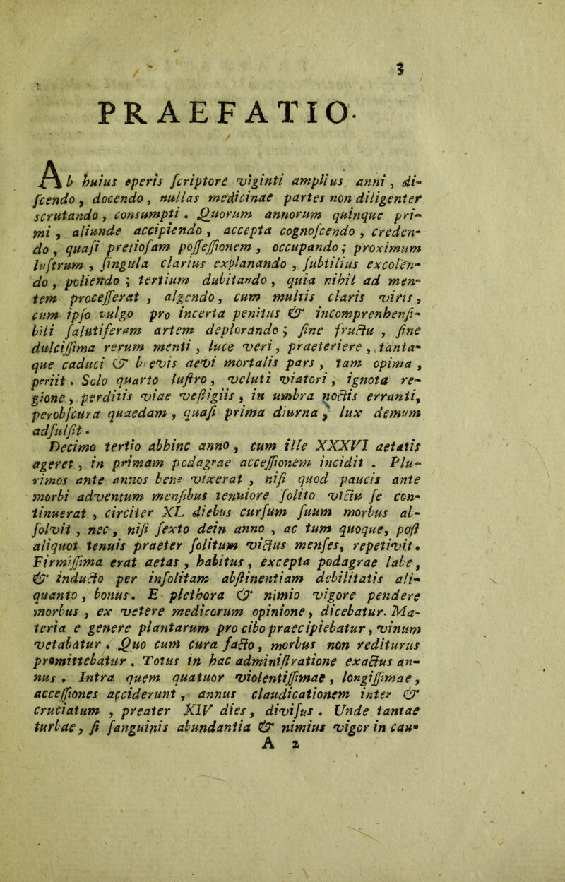 PRAEFATIO ]\b huius * peris [eripior è vtginti amplius anni, di- fenicio , docendo, nullas medicinae partes non diligenter scrutando, consumpti. Quorum annorum quinque pri- mi y aliunde accipiendo , accepta cognofcendo , creden- do , quafi pretiofam pojfeffionem, occupando ; proximum luftrum , fingala clarius explanando , fubtilius excolen- do > poliendo ; tertium dubitando, quia nihil ad men- tem procederai , algendo, multis claris viris, cum ipfo vulgo pro incerta penitus & incomprenhenfi- bili falutiferam artem deplorando ; fine fruftu , fine dulcijfima rerum menti, T>m, praeteriere ,, tanta- que caduci & b evis aevi mortalis pars , , periit. Solo quarto lufiro, veluti viatori, ignota re- gione , perditis viae vefiigits , umbra noctis erranti, perobfcura quaedam , prima diurna > lux demum adfulfit • Decimo tertio abhinc anno, cum ille XXXVI aetatis ageret, in primam podagrae acceffionem incidit . Plu- rimos /zwftoj- bene vixerat , nifi quod paucis ante morbi adventum menfibus tenuiore folito victu fe con- tinuerat y circiter XL diebus curfum fuum morbus ab- nifi fexto dein anno , quoque, poft aliquot tenuis praeter folitum vi Idus menfes, repetivit• Firmìfiìma erat aetas , habitus, excepta podagrae labe, ^ inducto per infolitam abfiinentiam debilitatis ali- quanto, bonus. E pletbora C7* tz/Wo vigore pendere morbus , ex vetere medicorum opinione, dicebatur. Ma- teria e genere plantarum pro cibo praecipiebatur, vinum vetabatur c Quo cum cura fa&o, morbus non rediturus promittebatur . Totus in hac adminifi ratione exactus an- nus . Intra quem quatuor violent ijfimat, longi(firnae, accejfiones acciderunt, annus claudicationem inter & cruciatum , preater KIV dies, divifus . linde tantae turbae y fi Janguinis abundantia & nimius vigor in cau*