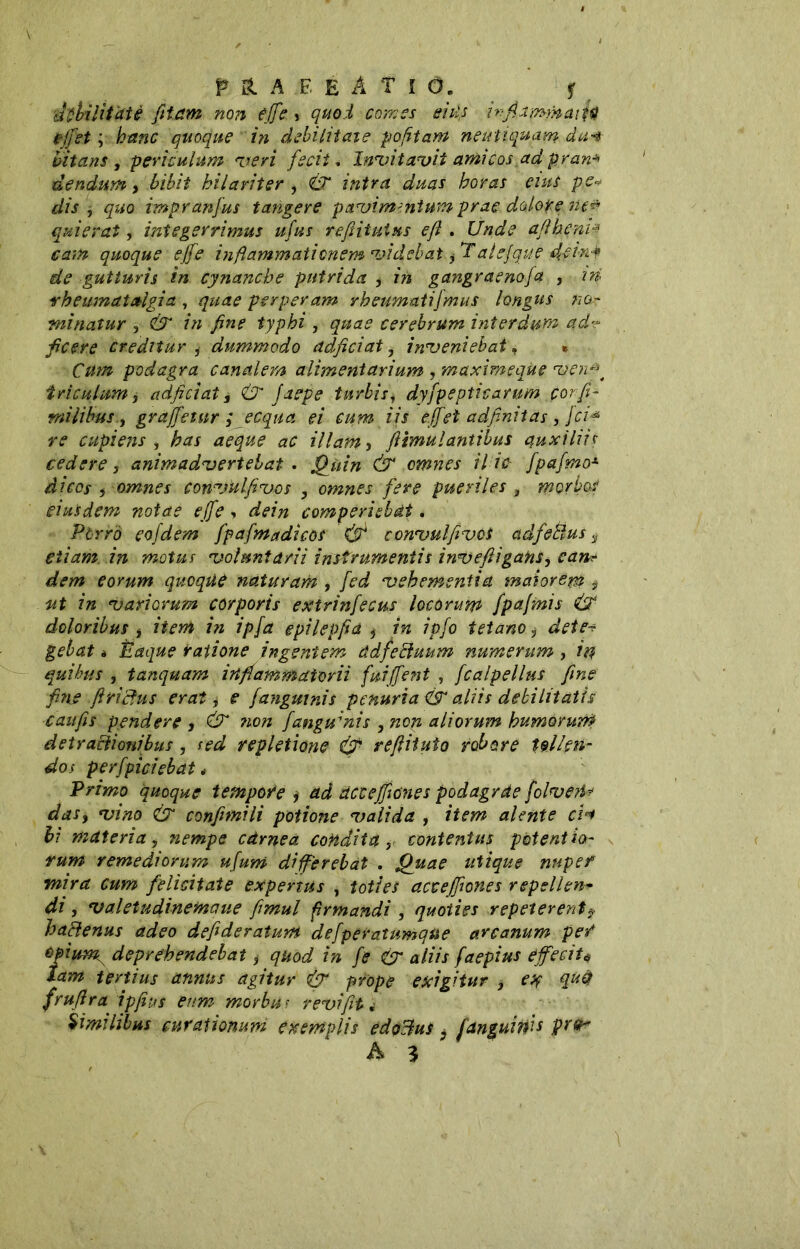 p & A ;E E A t I Ó. f ihhilìtaiè fiiam non effe •> quoi Comes siti} ìnfidmynafa effet ; hanc quoque in debilitate pofttam neutiquam da* bitans , periculum veri fedi . Invitavit amicos,ad pran* dendum, bibit hilariter , & intra duas horas eius pe* dis , quo impranfus tangere pavimentum prae dolore lie* quierat, integerrimus ufus refiitutus ejl. Cfatìte ajiheni.* cam quoque ejfe inflammationem videbat ^alejque flein f de gutturis in cynanche putrida , in gangraenofa , ni rheumatalgia , quae perperam rheumatifmus longus noc- ini natur 3 & in fine typhi , quae cerebrum interdum ad? ficere creditur , dummodo adficiat, inveniebat, e Cum podagra canalem alimentarium , maximeqùe ven$t tri culum, adficiat i & jaep e turbis, dyfpepticamm corfi- milibus, graffetur ; ecqua ei cum iis effet adfinitds, fci* re cupiens , has aeque ac illam, ftimulantibus quxiliis cedere, animadvertebat . Quin & omnes il ic fpafmo* di cos y omnes convulfivos , omnes fere pueriles 9 morbos eiusdem notae effe •. dein comperiebàt. Pòrro eofdem fpafmadicos & convulfivùt adfetlus s etiam in motus voluntarii instrumentis inveflìgafis, can? dem eorum quoque nàturam , fed vehementia maiorem * ut in variorum corporis extrinfecus locorum fpafmis ÙN doloribus , item i?i ipfa epilepfia 5 in ipfo tetano i det e-? gebat * Éaque ratione ingentem àdfeftuum numerum, in quibus , tanquam inflammatorii fuiffent , fcalpellus fine fine firiefus erat, e fanguinis penuria ÀS4 aliis debilitatis caiifis pendere , & ?ion fangumis , non aliorum humorum detractionibus, sed repletione & reftituto robore tollen- dos perfpic/ebat * Primo quoque tempore j ad dcceffiones podagrde fclveU? das, vino & confimi li potione valida , item alente ci«t hi materia, nempe càrnea condita y contentus potentia- rum remediorum ufum di ferebat , Quae utique nuper mira cum felicitate expertus , toties acceffiones repellen- di , valetudinemaue fimul firmandi , quoties repeterentf haclenus adeo defideratum defperatumqne arcanum pe/ opium, deprehendebat, quod in fe & aliis faepius effecit* tam tertius annus agitur & prope exigitur , ex qu$ frufira ipfius eum morbur r evi fit « Similibus curationum exemplis edoBus ; f anguini* A 3