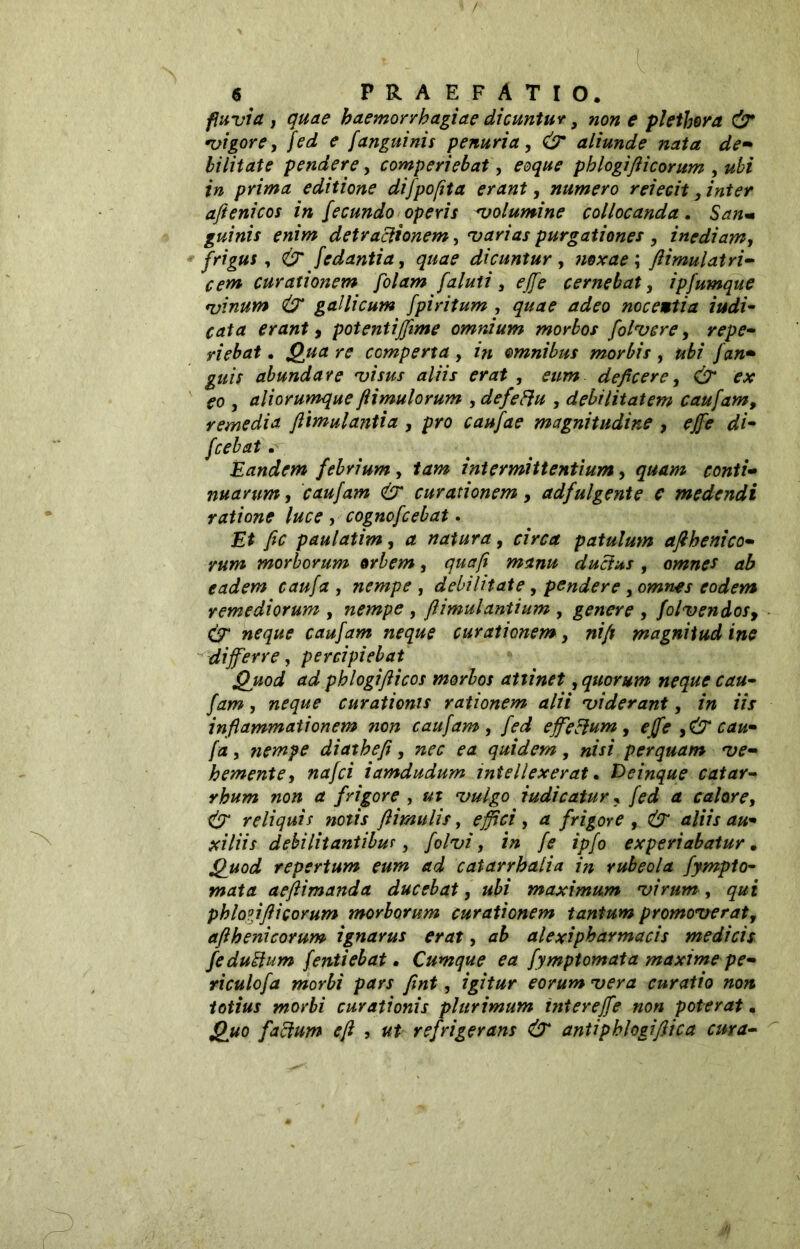 fluvia y quae haemorrhagiae dicuntur, non e plethora & vigore, fed e janguinis penuria, & aliunde nata de- bilitate pendere, comperiebat, eoque phlogifticorum } ubi in prima editione difpofita erant, numero reiecit, inter aftenicos in fecundo operis volumine collocanda. San* guinis enim detractionem, varias purgationes , inediam, frigus, & fedantia, quae dicuntur , noxae ; ftimulatri- cem curationem folam [aiuti, effe cernebat, ipfumque vinum & gallicum fpiritum , quae adeo nocewtia indi- cata erant, potentijfime omnium morbos folvcre, repe- riebat. ro comperta , omnibus morbis , ubi /an- guis abundare visus aliis erat , deficere, Ó fo , aliorumque fi imulorum , defeftu , debilitatem caufam, remedia ftimulantia , pro caufae magnitudine , effe di- fcebat. Eandem febrium, intermittentium, 5«*/» conti- nuarum , caufam & curationem, adfulgente e medendi ratione luce , cognofcebat. £* yfc paulatim, natura, patulum afihenico- rum morborum orbem, duclus, omnes ab eadem caufa , nempe , debilitate, pendere , omnes eodem remediorum , nempe , flimulantium , genere , folvendos, (T neque caufam neque curationem, nifi magnitud ine differre, percipiebat Quod ad phlogifiicos morbos attinet, quorum neque cau- fam , neque curationis rationem alii viderant, /0 lYr inflammationem non caufam, effe cium , effe > & cau- fa , nempe diathefi, nec ea quidem, nisi perquam ve- hemente, iamdudum intellexerat. Deinque catar- rhum non a frigore , indicatur, calore, & reliquis notis /limulis, , rf frigore , CjT d/fVx xjV/zj debilitantibus, folvi, in fe ipfo experiabatur. repertum eum ad catarrbalia in rubeola fympto- wtfta aeftimanda ducebat, ubi maximum virum , <7# j phlo?iflicorum morborum curationem tantum promoverat, aflhenicorum ignarus erat, ab alexipharmacis medicis fe dubium {entiebat • Cumque ea fymptomata maxime pe- riculofa morbi pars fint, igitur eorum vera curatio non totius morbi curationis plurimum intereffe non poterat. £#0 facium e fi , ut refrigerans & antipblogiflica cura-