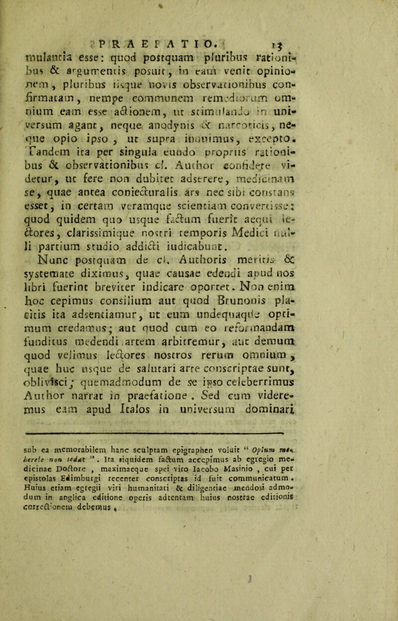 niulantia esse: quod postquam pluribus rationi- bus & argumentis posuit, in eam venit opinio- nem , pluribus iisque novis observationibus con- firmatam , nempe communem remediorum om- nium eam esse a&ionem, ut stimulando in uni- versum agant, neque, anodynis 6c narcoticis, ne- que opio ipso , ut supra innuimus, excepto. Tandem ita j>er singula eundo propriis rationi- bus & observationibus d. Author confidere vi- detur, uc fere non dubitet adstrere, mcdiclmm se, quae antea coniechiralis ars nec sibi constans esset, in certam veramque scientiam convertisse; quod quidem quo usque fcflum fuerit aequi le- ttore*, clarissimique nostri temporis Medici nul- li partium studio addicci indicabunt. Nunc postquam de ci. Authoris merita 6c systemate diximus, quae causae edendi apud nos libri fuerint breviter indicare oportet. Non enim hoc cepimus consilium aut quod Brunonis pla- citis ita adsentiamur, ut eum undequaqde opti- mum credamus; aut quod cum eo reformandam funditus medendi artem arbitremur, auc demum quod velimus ieftores nostros rerum omnium , quae huc usque de salutari arre conscriptae sunt, oblivisci; quemadmodum de se ipso celeberrimus Author narrar in praefatione , Sed cum videre- mus eam apud Italos in universum dominari sub ca memorabilem hanc sculptam epigraphen voluit “ Opium rat*i. hereie non sedat . Ita siquidem fa&um accepimus ab egregio me- dicinae Doftore , maxiinaeque spei viro Iacobo Masinio , cui per epistolas Edimburgi recenter conscriptas id fuit communicatum. Huius etiam egregii viri humanitati 8c diligentiae mendosi admo* dum in anglica editione operis adtenram huius nostrae editionis corre&’onem debemus «