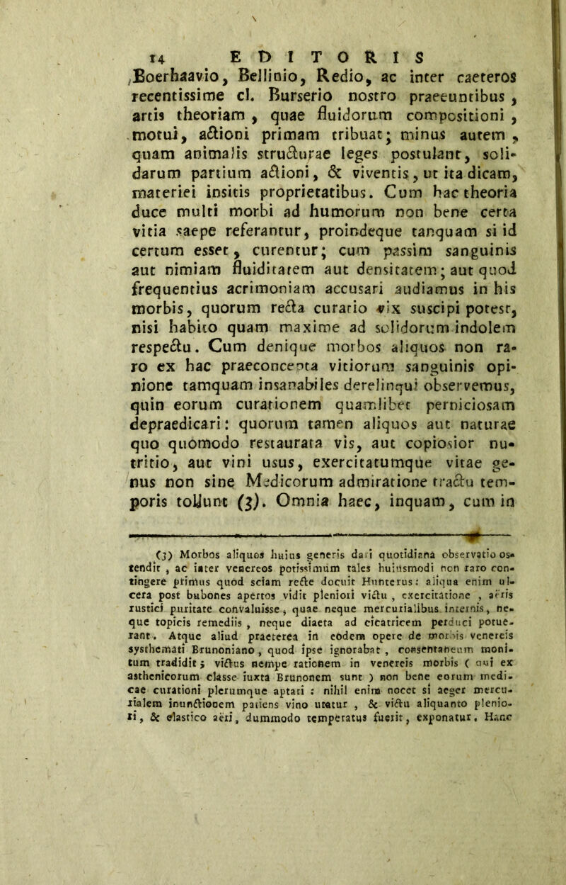 Boerhaavio, Bellinio, Redio, ac inter caeteros recentissime cl. Burserio nostro praeeuntibus , artis theoriam , quae fluidorum compositioni , motui, anioni primam tribuat; minus autem , quam animalis stru&urae leges postulant, soli* darum panium aflioni, & viventis, ut ita dicam, materiei insitis proprietatibus. Cum hac theoria duce multi morbi ad humorum non bene certa vitia saepe referantur, proindeque tanquam si id certum esset, curentur; cum passim sanguinis aut nimiam fluidicarem aut densitatem ; aut quod frequentius acrimoniam accusari audiamus in his morbis, quorum re&a curario vix suscipi potest, nisi habito quam maxime ad solidorum indolem respe&u. Cum denique morbos aliquos non ra- ro ex hac praeconcepta vitiorum sanguinis opi- nione tamquam insanabiles derelinqui observemus, quin eorum curationem quamlibet perniciosam depraedicari : quorum tamen aliquos aut naturae quo quomodo restaurata vis, aut copiosior nu- tritio, aut vini usus, exercitatumqùe vitae ge- nus non sine Medicorum admiratione tra&u tem- poris tollunt (3). Omnia haec, inquam, cum in ——* * (3) Morbos aliquos huius generis dari quotidiana observatio os« tendit j ac i»ter veiaereos potissimum tales huhismodi ncn taro con- tingere primus quod sciam re&e docuit Huntcrus: aliqua enim ul- cera post bubones apertos vidit pleniori vi&u , exercitatione , aeris rustici puritate convaluisse i quae neque mercutialibus internis, ne- que topicis remediis i neque diaeta ad cicatricem perduci potue- rant. Atque aliud praeterea in eodem opere de morius venereis systhemati Brunoniano , quod ipse ignorabat , consentaneum moni- tum tradidit j viftus nempe rationem in venereis morbis ( aui ex asthenicorum classe iuxta Brunonem sunt ) non bene eorum medi- cae curationi plerumque aptati : nihil enim nocet si aeger mercu- rialem inun&iooem patiens vino uratur , & viftu aliquanto plenio- ri, & elastico aeri, dummodo temperatus fuerit, exponatur. Hanc
