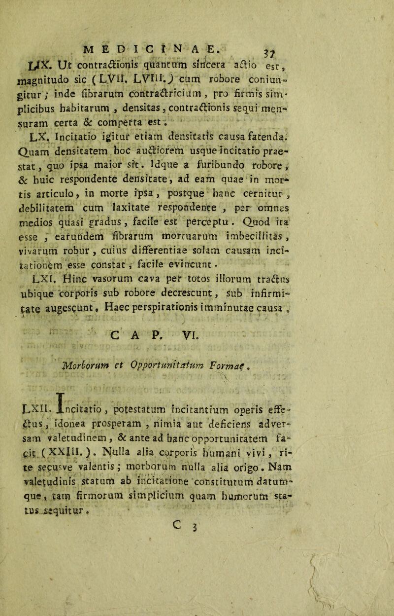 medicinae. LIX. Ut contractionis quantum sì ubera actio est, magnitudo sic ( LVil. LVI1I.,) cum robore conimi- gitur ; inde fibrarum coritraCtricium, pro firmissim- plicibus habitarum , densitas 5 contra&ionis sequi men- suram certa & comperta est . LX. Incitatio igitur etiam densitatis causa fatenda. Quam densitatem hoc auCtiorem usque incitatio prae- stat, quo ipsa maior sit. Idque a furibundo robore, & huic respondente densitate, ad eam quae in mor- tis articulo, in morte ipsa, postque hanc cernitur, debilitatem cum laxitate respondente , per omnes medios quasi gradus, facile est perceptu. Quod rea esse , earundem fibrarum mortuarum imbecillitas , vivarum robur , cuius differentiae solam causam inci« tationèm esse constat, facile evincunt. LXI, Hinc vasorum cava per totos illorum traClus ubique corporis sub robore decrescunt, sub infirmi- tate augescunt* Haec perspirationis imminutae causa . C A P, VI. Morborum et Oppori unitatum Formae. ^ ' LXIl, Incitatio, potestatum incitantium operis effe* btus, idonea prosperam , nimia aut deficiens adver- sam valetudinem , & ante ad banc opportunitatem fa- cit (XXIII. ). Nulla alia cqrporis humani vivi, ri- te secmve valentis,* morborum nulla alia origo. Nam valetudinis statimi ab incitatione constitutum datum- que, tam firmorum simplicium quam humorbm sta- tus equitur,