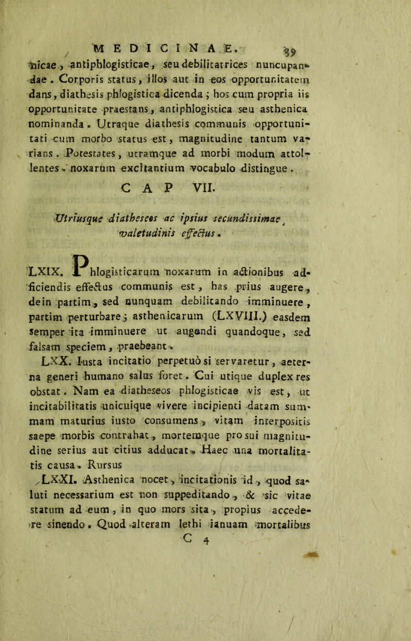 ììicae > antiphlogisticae, seu debilitatrices nuncupand- ae . Corporis status, illos aut in eos opportunitatem dans,diathesis.phfogistica dicenda ; hos cutn propria iis opportunitate praestans , antiphlogistica seu asthenica nominanda . Utraque dia thesis communis opportuni- tati cum morbo status est, magnitudine tantum va- rians . Potestates, utramque ad morbi modum attol- lentes •• noxarum excitantium vocabulo distingue . CAP VII. Utrimque diathesees ac ipsius secundissimae À valetudinis effetius. LXIX. IPhlogisticarum noxarum in a&ionibus ad* fidendis effe&us communis est, has prius augere, dein partim, sed nunquam debilitando imminuere, partim perturbare^ asthenicarum (LX^III.) easdem semper ita imminuere ut augendi quandoque, sed falsam speciem , praebeant c LXX. I-usta incitatio perpetuò si servaretur, aeter- na generi humano salus foret . Cui utique duplex res obstat. Nam ea diatheseos phlogisticae vis est, ut incitabilrtatis unicuique vivere incipienti datam sum- mam maturius iusto consumens -, vitam interpositis saepe morbis contrahat, mortemque pro sui magnitu- dine serius aut citius adducati Haec una mortalita- tis causa. Rursus xLXXI. Asthenica nocet , 'incitationis id , cjuod sa* luti necessarium est non suppeditando, & ^sic vitae statum ad eum , in quo mors sita, propius accede- re sinendo. Quod-alteram lethi ianuam mortalibus C 4