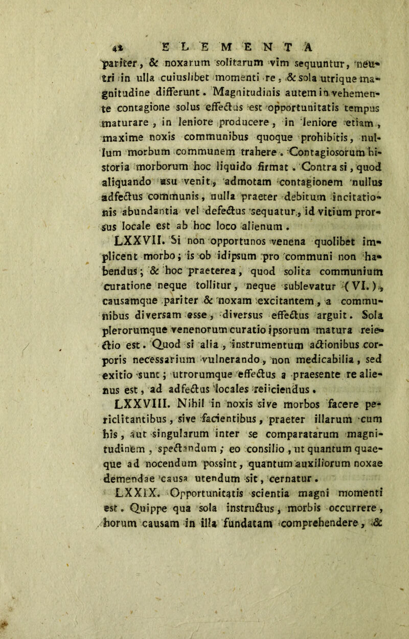 pariter, & noxarum solitarum vim sequuntur, rnéU- tri in ulla cuiuslibet momenti re, & sola utrique ma- gnitudine differunt. Magnitudinis autem in vehemen- te contagione solus effe&us est opportunitatis tempus snaturare, in leniore producere, in ‘leniore etiam , maxime noxis communibus quoque prohibitis, nul- lum morbum communem trahere . -Contagiosorum hi- storia morborum hoc liquido firmat. Contra si, quod aliquando «su venit, admotam contagionem nullus adfe<ffus communis, nulla praeter debitum incitatio- nis abundantia vel defe&us sequatur,, id vitium pror- sus locale est ab hoc loco alienum . LXXVII. Si non opportunos venena quolibet im- plicent morbo; is ob idipsum pro communi non ha- bendus ; & hoc praeterea, quod solita communium curatione neque tollitur, neque sublevatur *( VI. )* causamque pariter 8c noxam excitantem, a commu- nibus diversam esse, -diversus effe&us arguit. Sola plerorumque venenorum curatio ipsorum matura reie» èlio est. Quod si alia , instrumentum asionibus cor- poris necessarium vulnerando, non medicabilia, sed exitio sunt ; utrorumque èffe&us a praesente re alie- nus est, ad adfe&us iocales reiiciendus . LXXVIII. Nihil in noxis sive morbos facere pe- riclitantibus , sive facientibus, praeter illarum cum his, aut singularum inter se comparatarum magni- tudinem , spe&^ndum ; eo consilio , ut quantum quae- que ad nocendum possint, quantum auxiliorum noxae demendae causa utendum sit, cernatur. LXXiX. Opportunitatis scientia magni momenti est. Quippe qua sola instru&us, morbis occurrere, horum causam in illa fundatam comprehendere, 6c