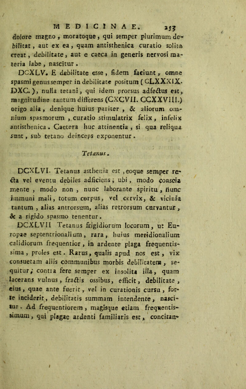 MEDICINAE, i}? iolate magno , moratoque, qui semper plurimum de- bilitat, aut ex ea, quam antisthenica curatio solita creat, debilitate, aut e caeca in generis nervosi ma- teria labe, nascitur . DCXLV# £ debilitate esse, fidem faciunt r omne spasmi genus semper in debilitate positum ( GLXXXIX* DXC.}, nulla tetani , qui idem prorsus adfe&us est, magnitudine tantum differens (CXGVII. CGXXVlJl.) origo alia, denique huius pariter , & aliorum om- nium spasmorum , curatio stimulatrix felix, infelix antisthenica. Gaetera huc attinentia , si qua reliqua sunt, sub tetano deinceps exponentur. Tetanus. DCXLVL Tetanus asthenia est ,eoque semper re- èia vel eventu debiles adficiens ; ubi, modo conscia mente , modo non , nunc laborante spiritu , hunc immuni mali, totum corpus, vel cervix, & vieinfa tantum , alias antrorsum, alias retrorsum curvantur, & a rigido spasmo tenentur, DCXLVIX Tetanus frigidiorum locorum, ut Eu- ropae septentrionalium, rara, huius meridionalium calidiorum frequentior, in ardente plaga frequentis- sima, proles est. Rarus, qualis apud nos est, vix consuetam aliis communibus morbis debilitatem , se- quitur; contia fere semper ex insolita illa, quam lacerans vulnus , fra di i s ossibus, efficit, debilitate, eius, quae ante fuerit, vel in curationis cursu, for- te inciderit, debilitatis summam intendente, nasci- tur . Ad frequentiorem, magisque etiam frequentis- simum, qui plagae ardenti familiaris est* concitans /- t