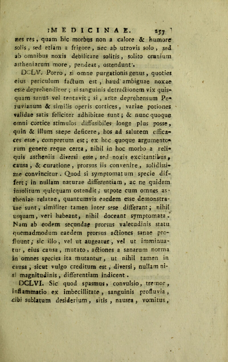 i?es res, quam hic morbus non a calore & humore solis, sed etiam a frigore, nec ab utrovis solo, sed ab omnibus noxis debilitare solitis, solito omnium astbeniarum more, pendeat, ostendunt*. DCLV. Porro, si omne purgationis genus, quoties eius periculum facium est , haud ambiguae noxae esse deprehenditur ; si sanguinis detradionem vix quis- quam S2nus vel tentavit; si, ante deprehensum Pe* ruvianum & similis operis cortices, variae potiones validae satis feliciter adhibitae sunt; & nunc quoque omni cortice stimulos diffusibile? longe plus posse, quin & illum saepe deficere, bos ad salutem effica- ces esse, compertum est ; ex hoc quoque argumento* rum genere reque certa, nihil in hoc morbo a reli* quis astheniis diversi esse, sed noxis excitantibus, causa, & curatione, prorsus iis convenire, solidissi- me convincitur. Quod si symptomatum specie dif- fert; in nullam naturae differentiam, ac ne quidem insolitum quicquam ostendit; utpote cum omnes as* theniae relatae, quantumvis eaedem esse demonstra- tae sunt, similiter tamen inter sese differant; nihil usquam, veri habeant, nihil doceant symptomata. Nam ab eodem secundae prorsus valetudinis statu quemadmodum eaedem prorsus adiones sanae pro- fluunt; sic illo, vel ut augeatur, vel ut imminua- tur, eius causa, mutato, adiones a sanarum norma in omnes species ita mutantur, ut nihil tamen in causa, sicut vulgo creditum est, diversi, nullam ni- si magnitudinis, differentiam indicent. DCLVI. Sic quod spasmus» convulsio, tremor, inflammatio ex imbecillitate, sanguinis profluvia, cibi sublatum desiderium, sitis, nausea, vomitus.