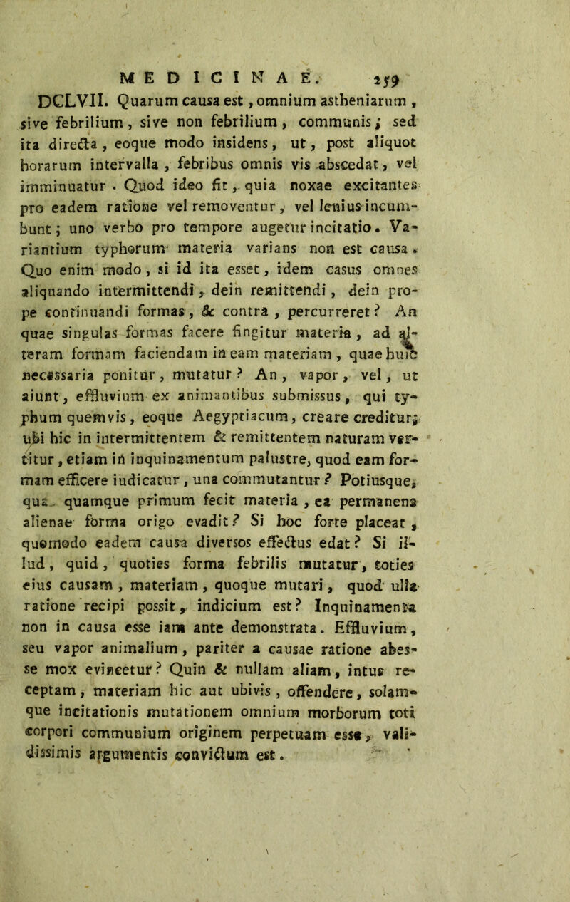 DCLVII. Quarum causa est, omnium astbeniarum , sive febrilium, sive non febrilium, communis; sed ita dire&a , eoque modo insidens, ut, post aliquot horarum intervalla , febribus omnis vis abscedat» vel imminuatur . Quod ideo fit, quia noxae excitantes* pro eadem ratione rei removentur, vel lenius incum- bunt ; uno verbo pro tempore augetur incitatio • Va- riantium typhorum materia varians non est causa. Quo enim modo, si id ita esset, idem casus omnes aliquando intermittendi » dein remittendi, dein pro» pe continuandi formas, & contra, percurreret? An quae singulas formas facere fingitur materia, ad al- teram formam faciendam in eam materiam, quaebuiC necessaria ponitur, mutatur? An, vapor, vel, ut aiunt, effluvium ex animantibus submissus, qui ty- phum quemvis, eoque Aegyptiacum, creare creditur; v&\ hic in intermittentem & remittentem naturam ver- titur , etiam in inquinamentum palustre, quod eam for- mam efficere iudicatur, una commutantur Ì Potiusque, qui quamque primum fecit materia , ea permanens alienae forma origo evaditi Si hoc forte placeat , qusmodo eadem causa diversos effedus edat? Si il- lud, quid, quoties forma febrilis mutatur , toties eius causam , materiam , quoque mutari, quod ulla ratione recipi possitr indicium est? Inquinamenta non in causa esse iam ante demonstrata. Effluvium, seu vapor animalium, pariter a causae ratione abes- se mox evincetur? Quin & nullam aliam, intus re- ceptam, materiam hic aut ubivis, offendere, solam- que incitationis mutationem omnium morborum toti corpori communium originem perpetuam esst* vali- dissimis argumentis convi&um est.