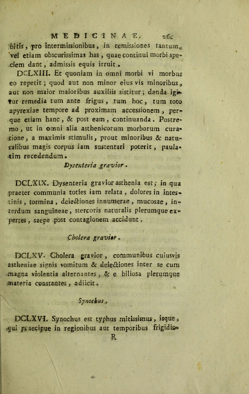 Bi tis, pro intermissionibus, in remissiones tantum** ‘vel etiam obscurissimas has, quae continui morbi spe» dem dant, admissis equis irruit . DCLXIIL Et quoniam in omni morbi vi morbum eo repetit; quod aut non minor eius vis minoribus,, aut non maior maioribus auxiliis sistitur; danda igi* tur remedia tum ante frigus, tum hoc, tum toto apyrexiae tempore ad proximam accessionem , per» que etiam hanc, 6c post eam, continuanda. Postre- mo , ut in omni alia asthenicorum morborum cura- tione^ a maximis stimulis, prout minoribus & natu» talibus magis corpus iam sustentari poterit, paula- tim recedendum. Dysenteria gravior. DPLXLX. Dysenteria graviorasthenia est; in qua praeter communia toties iam relata, dolores in intes- tinis , tormina, deletiones innumerae , mucosae, in» terdum sanguineae, stercoris naturalis plerumque ex- pertes , saepe .post contagionem accidunt » Cholera gravido DCLXT. Cholera gravior, communibus cuiusvis astheniae signis vomitum & deie&iones inter se cum magna violentia alternantes,.^ e biliosa plerumque materia constantes, adiicit » % Synockus,, DCLXVI. Synochus est typhus mitissimus, isque, ^fui praecipue in regionibus aut temporibus frigidi®» E