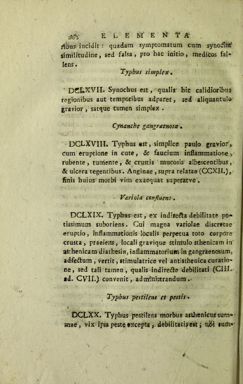 stffc E L EME N *T A' incidit : quadam symptomatum cum synottm* similitudine, sed falsa, pro hac initio, medicos fal- lens . Typhus simplex. DCLXVII. Synochus est, qualis1 bic calidioribus regionibus aut temporibus adparet, sed aliquantulo gravior, satque tamen simplex . Cynanche gangraenosa. DCLXVilL Typhus est, simplice paulo graviofV dum eruptione in cute, 6c faucium inflammationes rubente, tumente, Sc crustis mucosis albescentibus,■ & ulcera tegentibus. Anginae , supra relatae (CCXIl.), finis huius morbi vim exaequat superatve. ' Variola confluens. 4 DCLXIX. Typhus est, ex indifesa debilitate po* tissimum suboriens. Cui magna variolae discretae eruptio, inflammationis localis perpetua toto corpore crusta, praeiens, locali gravique stimulo sthenicam in asthenicam diathesin, inflammatorium in gangraenosum, adfettum , vertit, stimulatrice vel antisthenicacuratio- ne, sed tali tamen, qualis indirette debilitati (CIIL ad. CVIL) convenit, administrandum. Typhus pestilens et pestis • DCLXX. Typhus pestilens morbus asthenicum sum* mae, vix ipsa peste txcepta, debilitati?est ; ufti ium«-