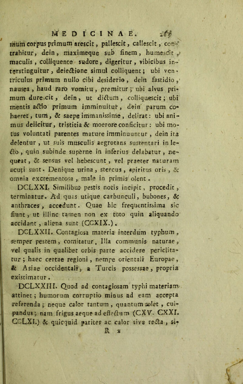 iHtihi corpus primum arescit, pallescit, callescit, con-' trahitur, dein, maximeque sub fìnem, bumesdt ,? maculis, colliquente sudore, digeritur, vibicibus in- terstinguitur, deiezione simul colliquent; ubi ven- triculus primum nullo cibi desiderio, dein fastidio ,» nausea, haud tarò vomitu, premitur;■ ubi alvus pri- mum durescit, dein, ut diilum, colliquescit; ubi mentis aitio primum imminuitur, dein parum co- haeret, tum, di saepe immanissime , delirat: ubi ani- mus deficitur, tristitia 8c moerore conficitur : ubi mo- tus voluntati parentes mature imminuuntur, dein ita delentur , ut suis musculis aegrotans sustentari inie- ro, quin subinde supèrne in inferius delabatur, ne*» queat, & sensus vel hebescunt , vel praeter naturarn acuti sunt» Denique urina, stercus, spiritus oris, & omnia excrementosa , male in primis olent. DCLXXI. Similibus pestis notis incipit, procedit, terminatur. Ad quas utique carbunculi, bubones, <k anthraces, accedunt. Quae hic frequentissima sic fiunt, ut illinc tamen non ex tdto quin aliquando accidant , aliena sunt (CGXIX.). DCLXXII. Contagiosa materia- interdum typhum , semper pestem , comitatur . Illa communis naturae s vel qualis in qualibet orbis parte accidere periclita- tur y haec certae regioni, nempe orientali Europae, & Asiae occidentali , a Tureis possessae, propria existimatur. DCLXXfJL Quod ad contagiosam typhi materiam- attinet ; humorum corruptio minus ad eam accepta referenda ; neque calor tantum , quantum solet , cul- pandus;. nam frigus aeque ad effectum (CXV. CXXL CCLXI.) <5c qui equi d pariter ac calor sive reità , si- P -x A