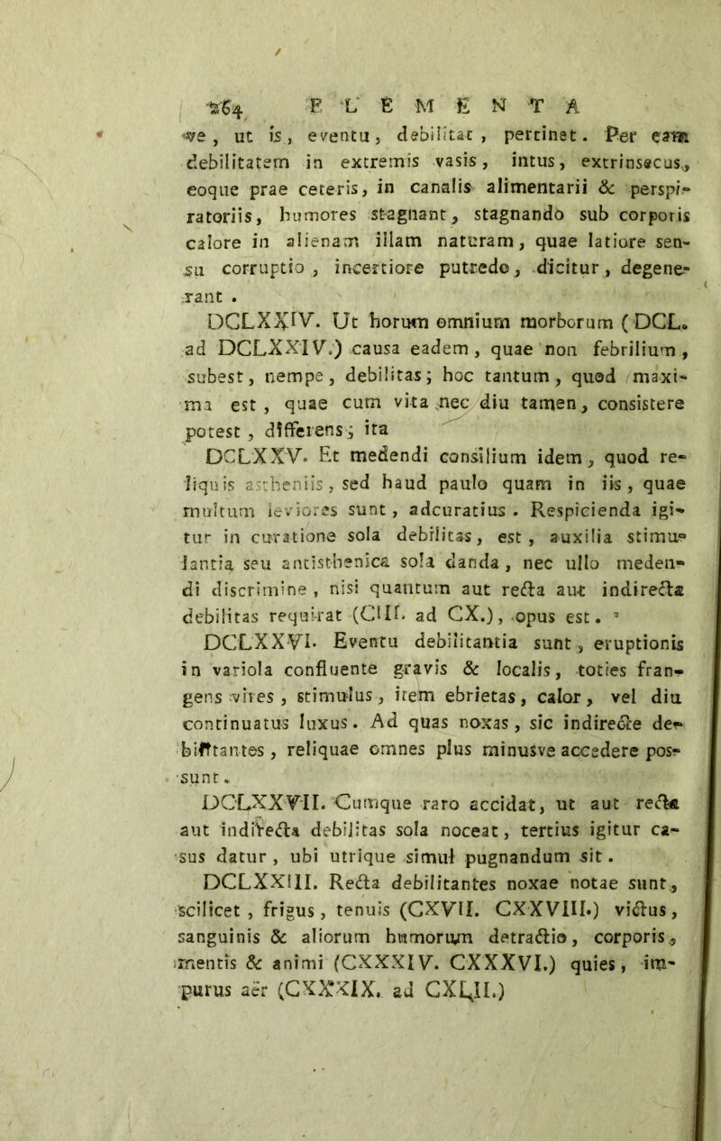 ts$4 E L E M E N T A we , ut 15, eventu, debilitat , pertinet. Per eam debilitatem in extremis vasis, intus, extrinsecus,, eoque prae ceteris, in canalis alimentarii & perspi- ratoriis, humores stagnant, stagnando sub corporis calore in alienam illam naturam, quae latiore sen- su corruptio, incertiore putredo, dicitur, degene- rant . DCLXJvlV. Ut horum omnium morborum ( DGL. ad DCLXXIV\) causa eadem, quae non febrilium, subest, nempe, debilitas; hoc tantum, quod maxi- ma est, quae cum vita nec diu tamen, consistere potest , differens ; ita DCLXXV* Et medendi consilium idem, quod re» liquis astheniis, sed haud paulo quam in iis, quae multum leviores sunt, adcuratius . Respicienda igi- tur in curatione sola debilitas, est, auxilia stimu° iantia seu antisthenicai sola danda , nec ullo meden- di discrimine , nisi quantum aut reda aut indiretta debilitas requirat (OIE ad CX.), .opus est. DCLXXVI. Eventu debilitantia sunt , eruptionis in variola confluente gravis & localis, toties fran- gens evires , stimu-lus, irem ebrietas, calor, vel diu continuatus luxus. Ad quas noxas, sic indirete de** bifftantes, reliquae omnes plus minusve accedere pos* sunt. DCLXXVII. Cumque raro accidat, ut aut red-& aut indireda debilitas sola noceat, tertius igitur ca- sus datur , ubi utrique simul pugnandum sit. DCLXXS1I. Recta debilitantes noxae notae sunt,, scilicet, frigus, tenuis (CXyil. CXXV1U*) vidus, sanguinisi aliorum humorum detradio, corporis,, mentis i animi (CXXXIV. CXXXVI.) quies, im- purus aér (C XXXIX. ad CX£JL)