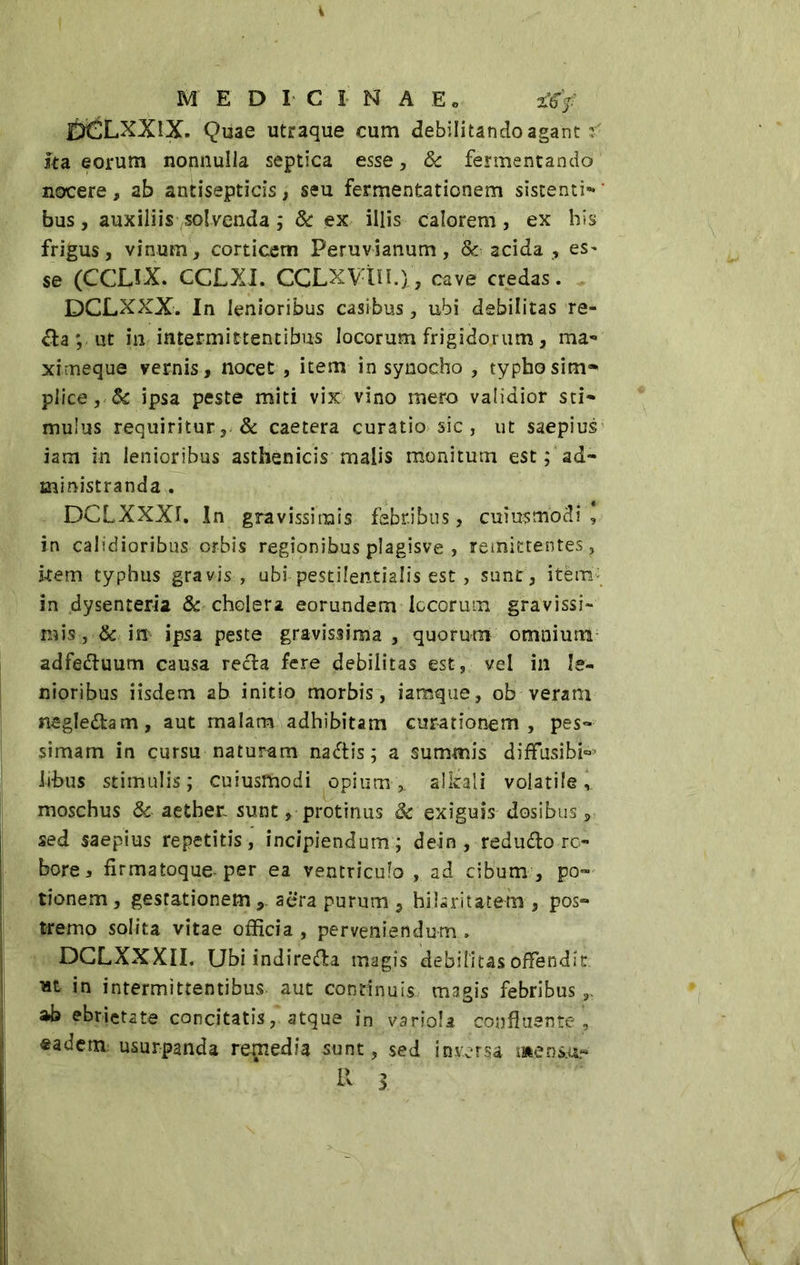 i MEDICINAE. afcy BCLXXIX Quae utraque eum debilitando agant f sta eorum nonnulla septica esse, 8c fermentando nocere , ab antisepticis, seu fermentationem sistenti- ' bus, auxiliis solvenda ; & ex illis calorem, ex bis frigus, vinum, corticem Peruvianum , & acida , es- se (CCLIX. CCLXI. CCLXVin.l, cave credas. DCLXXX. In lenioribus casibus, ubi debilitas re- da ; ut in intermittentibus locorum frigidorum, ma- ximeque vernis, nocet , item in synocho , typho sim» plice, ipsa peste miti vix vino mero validior sti- mulus requiritur, & caetera curatio sic , ut saepius iam in lenioribus asthenicis malis monitum est ; ad- ministranda . DCLXXXI. In gravissimis febribus, cuiusmodi , in calidioribus orbis regionibus plagisve , remittentes, kem typhus gravis , ubi pestilentia!is est, sunt , item in dysenteria & cholera eorundem locorum gravissi- ruis, & in ipsa peste gravissima, quorum omnium adfeduum causa recla fere debilitas est, vel in le- nioribus iisdem ab initio morbis, iamque, ob veram neglettam, aut malam adhibitam curationem, pes- simam in cursu naturam na&is; a summis diffusibi^ li-bus stimulis; cuiusmodi opium,, alleali volatile, moschus & aether, sunt, protinus 3c exiguis dosibus, sed saepius repetitis, incipiendum; dein , redudo ro- bore * firmatoque-per ea ventriculo , ad cibum , po- tionem , gestationemaera purum , hilaritatem , pos- tremo solita vitae officia, perveniendum. DCLXXXII. Ubi indireda magis debilitas offendit in intermittentibus aut continuis magis febribus „ ab ebrietate concitatis, atque jn variola confluente, ®adem usurpanda remedia sunt, sed inversa mens.u.« \