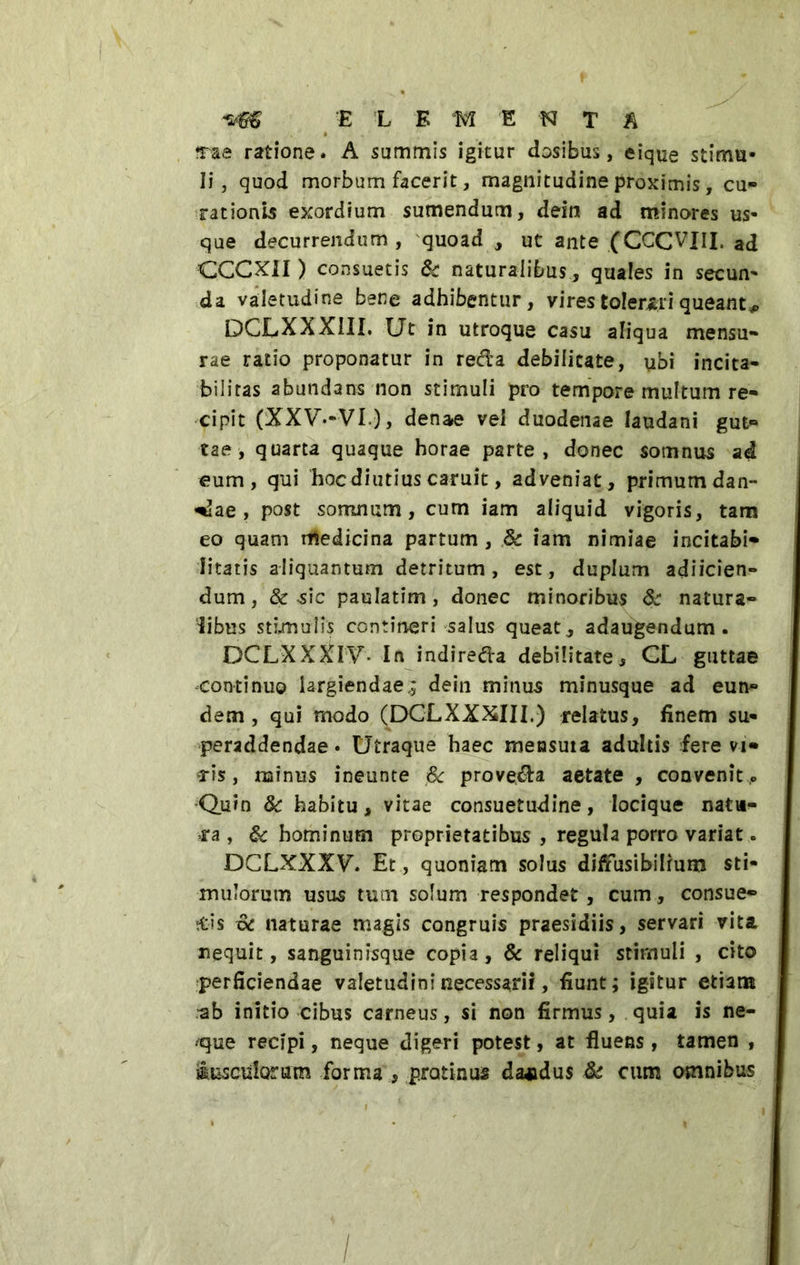 *&5 E L EMENTA trae ratione. A summis igitur dosibus, eique stimu- li, quod morbum facerit, magnitudine proximis, cu- rationis exordium sumendum, dein ad minores us- que decurrendum , quoad , ut ante (CCCVIU, ad CCCXiI ) consuetis Sc naturalibus , quales in secun- da valetudine bene adhibentur, vires tolerari queant^ DCLXXXIII. Ut in utroque casu aliqua mensu- rae ratio proponatur in reda debilitate, ubi incita- bilitas abundans non stimuli pro tempore multum re- cipit (XXV--VI), denae vel duodenae laudani gut- tae, quarta quaque horae parte, donec somnus ad eum, qui hoc diutius caruit, adveniat, primum dan- dae , post somnum, cum iam aliquid vigoris, tam eo quam medicina partum , 8c iam nimiae incitabi* litatis aliquantum detritum, est, duplum adiicien- dum, &-sic paulatim, donec minoribus & natura- libus stimulis contineri salus queat, adaugendum. DCLXXXIT- In indireda debilitate^ CL guttae continuo largiendae.; dein minus minusque ad eun- dem , qui modo (DCLXXXIII.) relatus, finem su- peraddendae . Utraque haec mensuia adultis fere vi- Tts, minus ineunte & proveda aetate , convenit ,» Quin 8c habitu, vitae consuetudine, locique natu- ra , & hominum proprietatibus , regula porro variat. DCLXXXV\ Et , quoniam solus difiusibilium sti- mulorum usus tum solum respondet, cum, consue- bis xk naturae magis congruis praesidiis, servari vita nequit, sanguinisque copia, & reliqui stimuli , cito perficiendae valetudini necessarii, fiunt; igitur etiam ^b initio cibus carneus, si non firmus, quia is na- cque recipi, neque digeri potest, at fluens, tamen , iusciilorutn forma * protinus da*dus & cum omnibus