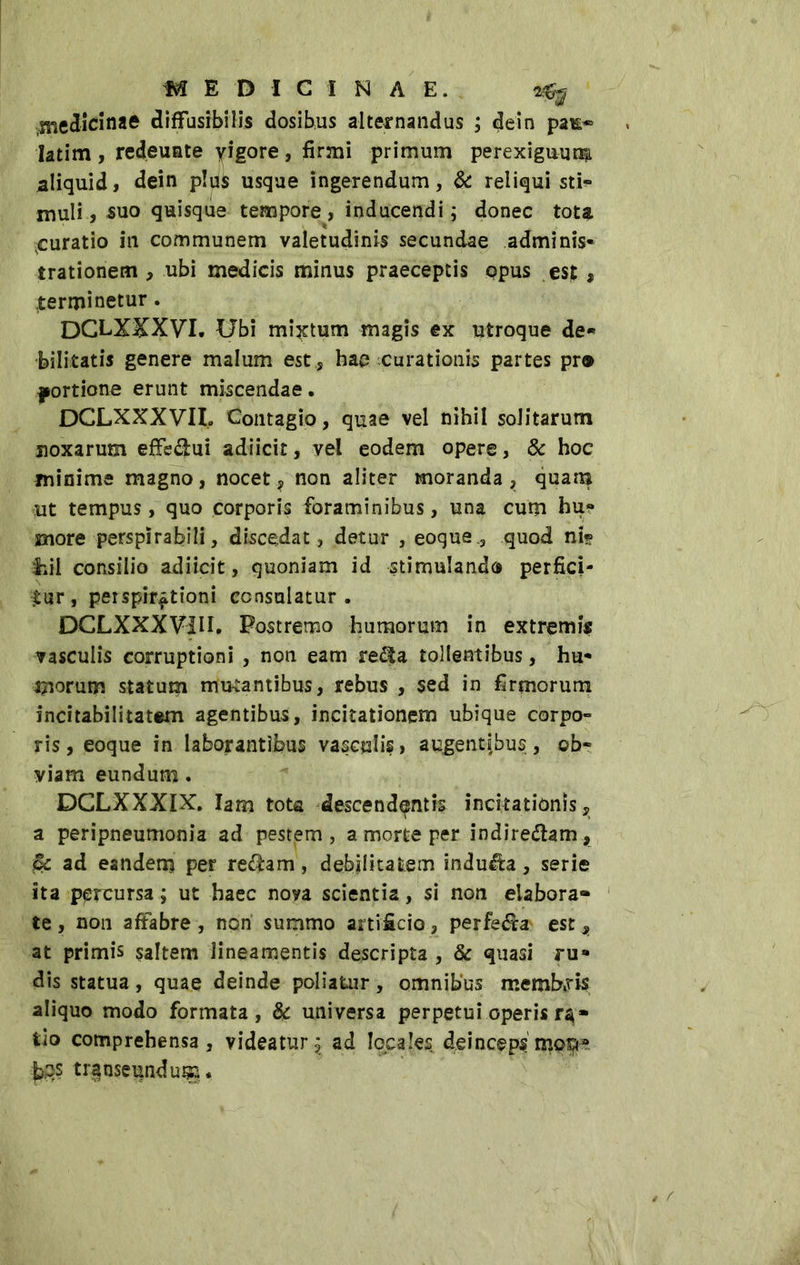 ..medicinae diffusibilis dosib.us alternandus ; dein pai£~ latim , redeuate yigore, firmi primum perexiguum aliquid, dein plus usque ingerendum, & reliqui sti» muli, suo quisque tempore, inducendi; donec tote juratio in communem valetudinis secundae adminis- trationem , ubi medicis minus praeceptis opus est , terminetur. DCLXXXVI. Ubi mictum magis ex utroque de* fellitatis genere malum est , hae curationis partes pr® portione erunt miscendae • DCLXXXVIL Contagio, quae vel nihil solitarum noxarum effectui adiicit, vel eodem opere, & hoc minime magno, nocet, non aliter moranda, quam ut tempus, quo corporis foraminibus, una cum hu- more perspirabili, discedat, detur , eoque., quod nit fiil consilio adiicit, quoniam id stimulando perfici- tur, perspir^tioni consulatur. DCLXXXVIII. Postremo humorum in extremis vasculis corruptioni , non eam re$a tollentibus, hu- merum statum mutantibus, rebus , sed in firmorum incitabilitatem agentibus, incitationem ubique corpo» ris, eoque in laborantibus vasculis, augentibus, ob« viam eundum. DCLXXXIX. Iam tota descendantis incitationis, a peripneumonia ad pestem, a morte per indire&am, <Sc ad eandem per re$am, debilitatem indura, serie ita percursa ; ut haec nova scientia, si non elabora» te , non affabre , non summo artificio, perfe&a est, at primis saltem lineamentis descripta , & quasi ru- dis statua, quae deinde poliatur, omnibus membris aliquo modo formata, & universa perpetui operis r^» tio comprehensa, videatur^ ad locales, deinceps meo* fes transeundum*